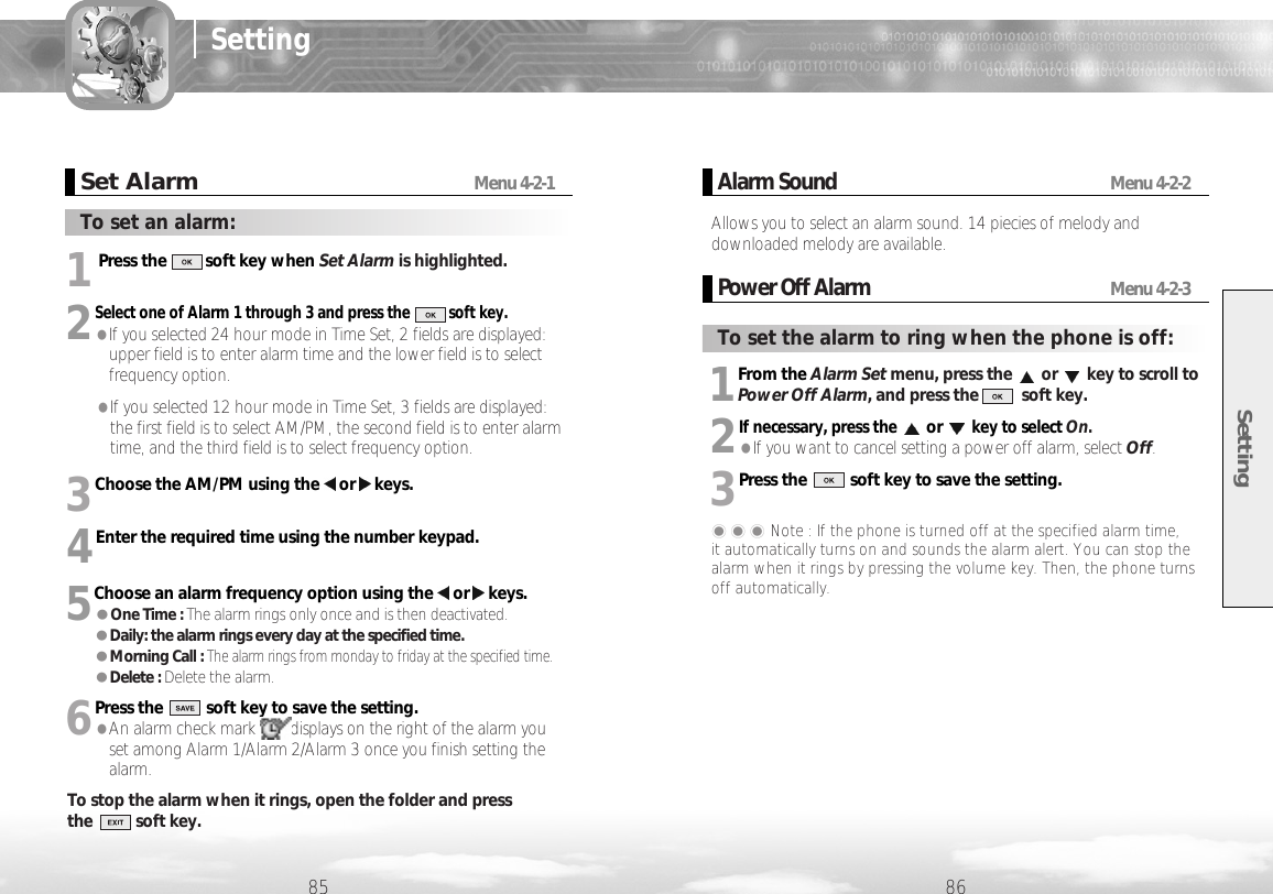 1Press the         soft key when Set Alarm is highlighted.2Select one of Alarm 1 through 3 and press the          soft key. ●If you selected 24 hour mode in Time Set, 2 fields are displayed:upper field is to enter alarm time and the lower field is to selectfrequency option. ●If you selected 12 hour mode in Time Set, 3 fields are displayed:the first field is to select AM/PM, the second field is to enter alarmtime, and the third field is to select frequency option.3Choose the AM/PM using the or keys.4Enter the required time using the number keypad.5Choose an alarm frequency option using the or keys. ●One Time : The alarm rings only once and is then deactivated.●Daily: the alarm rings every day at the specified time.●Morning Call : The alarm rings from monday to friday at the specified time.●Delete : Delete the alarm.6Press the          soft key to save the setting.●An alarm check mark        displays on the right of the alarm youset among Alarm 1/Alarm 2/Alarm 3 once you finish setting thealarm.To stop the alarm when it rings, open the folder and press the          soft key. Setting8685SettingSet AlarmMenu 4-2-1To set an alarm:1From the Alarm Set menu, press the or key to scroll toPower Off Alarm, and press the          soft key.2If necessary, press theorkey to select On. ●If you want to cancel setting a power off alarm, select Off.3Press the          soft key to save the setting. ���Note : If the phone is turned off at the specified alarm time, it automatically turns on and sounds the alarm alert. You can stop thealarm when it rings by pressing the volume key. Then, the phone turnsoff automatically.Alarm Sound Menu 4-2-2Allows you to select an alarm sound. 14 piecies of melody anddownloaded melody are available.Power Off Alarm Menu 4-2-3To set the alarm to ring when the phone is off: