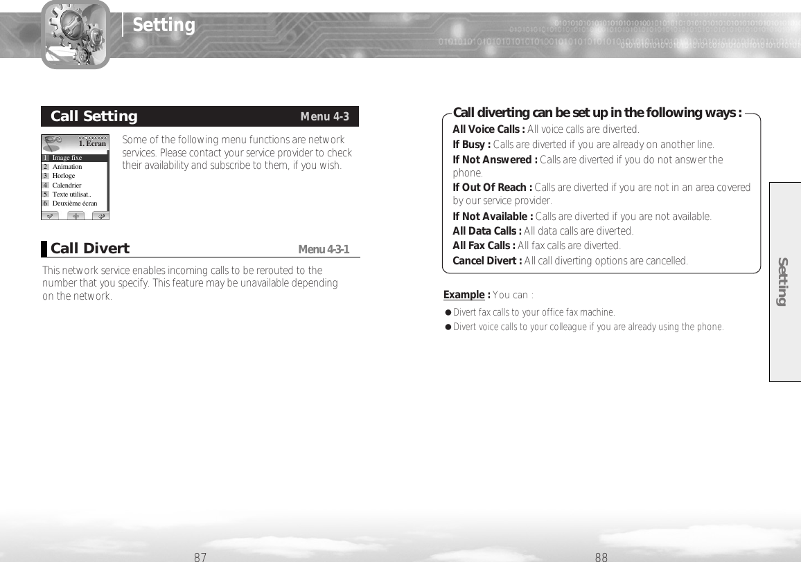 Setting8887SettingSome of the following menu functions are networkservices. Please contact your service provider to checktheir availability and subscribe to them, if you wish.Call SettingMenu 4-31. Ecran1 Image fixe2 Animation3 Horloge4 Calendrier5 Texte utilisat..6 Deuxième écranThis network service enables incoming calls to be rerouted to thenumber that you specify. This feature may be unavailable depending on the network.Call DivertMenu 4-3-1Example :You can :●Divert fax calls to your office fax machine.●Divert voice calls to your colleague if you are already using the phone.All Voice Calls : All voice calls are diverted.If Busy : Calls are diverted if you are already on another line.If Not Answered : Calls are diverted if you do not answer thephone.If Out Of Reach : Calls are diverted if you are not in an area coveredby our service provider.If Not Available : Calls are diverted if you are not available.All Data Calls : All data calls are diverted.All Fax Calls : All fax calls are diverted.Cancel Divert : All call diverting options are cancelled.Call diverting can be set up in the following ways :