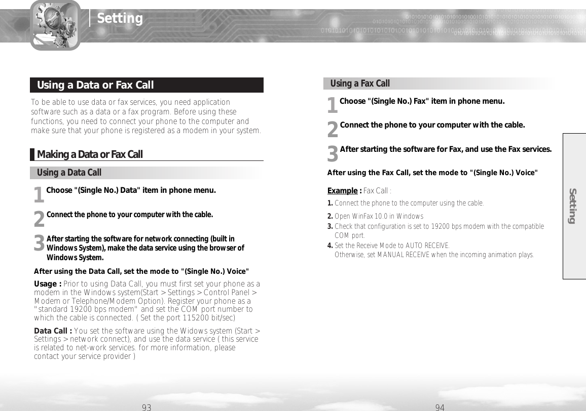 Setting9493SettingMaking a Data or Fax Call1Choose &quot;(Single No.) Data&quot; item in phone menu.2Connect the phone to your computer with the cable.3After starting the software for network connecting (built inWindows System), make the data service using the browser of Windows System.After using the Data Call, set the mode to &quot;(Single No.) Voice&quot;Usage : Prior to using Data Call, you must first set your phone as amodem in the Windows system(Start &gt; Settings &gt; Control Panel &gt;Modem or Telephone/Modem Option). Register your phone as a&quot;standard 19200 bps modem&quot; and set the COM port number towhich the cable is connected. ( Set the port 115200 bit/sec)Data Call : You set the software using the Widows system (Start &gt;Settings &gt; network connect), and use the data service ( this serviceis related to net-work services. for more information, pleasecontact your service provider )Using a Data CallTo be able to use data or fax services, you need applicationsoftware such as a data or a fax program. Before using thesefunctions, you need to connect your phone to the computer andmake sure that your phone is registered as a modem in your system.Using a Data or Fax Call1Choose &quot;(Single No.) Fax&quot; item in phone menu.2Connect the phone to your computer with the cable.3After starting the software for Fax, and use the Fax services.After using the Fax Call, set the mode to &quot;(Single No.) Voice&quot;Example : Fax Call :1. Connect the phone to the computer using the cable.2. Open WinFax 10.0 in Windows3. Check that configuration is set to 19200 bps modem with the compatibleCOM port.4. Set the Receive Mode to AUTO RECEIVE. Otherwise, set MANUAL RECEIVE when the incoming animation plays.Using a Fax Call