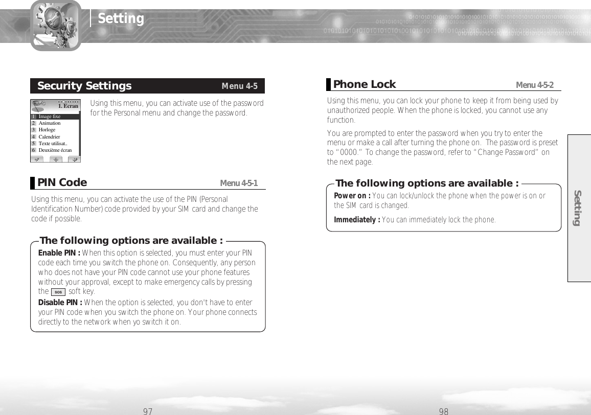 Setting9897SettingUsing this menu, you can activate use of the passwordfor the Personal menu and change the password. Security SettingsMenu 4-51. Ecran1 Image fixe2 Animation3 Horloge4 Calendrier5 Texte utilisat..6 Deuxième écranPIN CodeMenu 4-5-1Using this menu, you can activate the use of the PIN (PersonalIdentification Number) code provided by your SIM card and change thecode if possible. Enable PIN : When this option is selected, you must enter your PINcode each time you switch the phone on. Consequently, any personwho does not have your PIN code cannot use your phone featureswithout your approval, except to make emergency calls by pressingthe          soft key.Disable PIN : When the option is selected, you don&apos;t have to enteryour PIN code when you switch the phone on. Your phone connectsdirectly to the network when yo switch it on. The following options are available :Phone LockMenu 4-5-2Using this menu, you can lock your phone to keep it from being used byunauthorized people. When the phone is locked, you cannot use anyfunction.You are prompted to enter the password when you try to enter themenu or make a call after turning the phone on.  The password is presetto “0000.” To change the password, refer to “Change Password” onthe next page.Power on : You can lock/unlock the phone when the power is on orthe SIM card is changed.Immediately : You can immediately lock the phone.The following options are available :