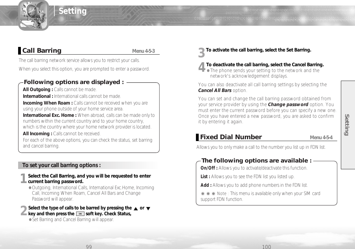 Setting10099SettingCall BarringMenu 4-5-3The call barring network service allows you to restrict your calls.When you select this option, you are prompted to enter a password.All Outgoing : Calls cannot be made.International : International calls cannot be made.Incoming When Roam : Calls cannot be received when you areusing your phone outside of your home service area.International Exc. Home : When abroad, calls can be made only tonumbers within the current country and to your home country,which is the country where your home network provider is located.All Incoming : Calls cannot be received.For each of the above options, you can check the status, set barringand cancel barring.Following options are displayed :3To activate the call barring, select the Set Barring. 4To deactivate the call barring, select the Cancel Barring. ●The phone sends your setting to the network and thenetwork&apos;s acknowledgement displays.You can also deactivate all call barring settings by selecting theCancel All Bars option.You can set and change the call barring password obtained fromyour service provider by using the Change password option. Youmust enter the current password before you can specify a new one.Once you have entered a new password, you are asked to confirmit by entering it again. To set your call barring options :1Select the Call Barring, and you will be requested to entercurrent barring password.●Outgoing, International Calls, International Exc.Home, IncomingCall, Incoming When Roam, Cancel All Bars and ChangePassword will appear. 2Select the type of calls to be barred by pressing the orkey and then press the          soft key. Check Status, ●Set Barring and Cancel Barring will appear. Fixed Dial NumberMenu 4-5-4Allows you to only make a call to the number you list up in FDN list.On/Off : Allows you to activate/deactivate this function.List : Allows you to see the FDN list you listed up.Add : Allows you to add phone numbers in the FDN list.���Note : This menu is available only when your SIM cardsupport FDN function. The following options are available :
