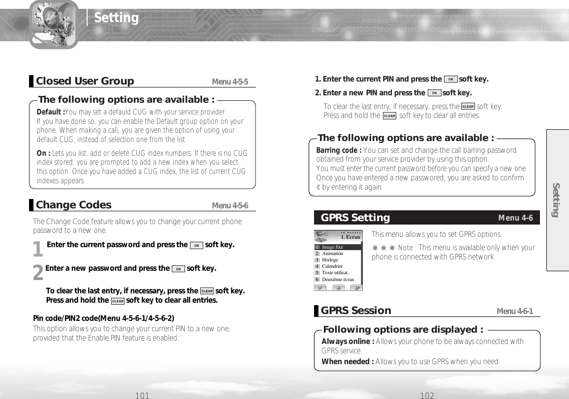 The Change Code feature allows you to change your current phonepassword to a new one. 1Enter the current password and press the         soft key.2Enter a new password and press the         soft key.To clear the last entry, if necessary, press the         soft key.Press and hold the         soft key to clear all entries.Pin code/PIN2 code(Menu 4-5-6-1/4-5-6-2)This option allows you to change your current PIN to a new one,provided that the Enable PIN feature is enabled. 1. Enter the current PIN and press the         soft key.2. Enter a new PIN and press the         soft key.To clear the last entry, if necessary, press the         soft key. Press and hold the          soft key to clear all entries.Setting102101SettingChange CodesMenu 4-5-6Barring code : You can set and change the call barring passwordobtained from your service provider by using this option. You must enter the current password before you can specify a new one. Once you have entered a new passwored, you are asked to confirmit by entering it again.The following options are available :This menu allows you to set GPRS options. ���Note : This menu is available only when yourphone is connected with GPRS network.GPRS SettingMenu 4-61. Ecran1 Image fixe2 Animation3 Horloge4 Calendrier5 Texte utilisat..6 Deuxième écranGPRS SessionMenu 4-6-1Always online : Allows your phone to be always connected withGPRS service.When needed : Allows you to use GPRS when you need. Following options are displayed :Default :You may set a defauld CUG with your service provider. If you have done so, you can enable the Default group option on yourphone. When making a call, you are given the option of using yourdefault CUG, instead of selection one from the list.On : Lets you list, add or delete CUG index numbers. If there is no CUGindex stored, you are prompted to add a new index when you selectthis option. Once you have added a CUG index, the list of current CUGindexes appears.The following options are available :Closed User GroupMenu 4-5-5