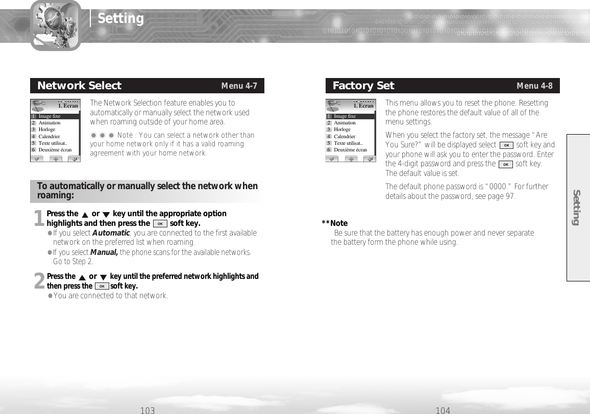 Setting104103SettingThe Network Selection feature enables you toautomatically or manually select the network usedwhen roaming outside of your home area.���Note : You can select a network other thanyour home network only if it has a valid roamingagreement with your home network.Network SelectMenu 4-71. Ecran1 Image fixe2 Animation3 Horloge4 Calendrier5 Texte utilisat..6 Deuxième écranThis menu allows you to reset the phone. Resettingthe phone restores the default value of all of themenu settings. When you select the factory set, the message “AreYou Sure?” will be displayed select          soft key andyour phone will ask you to enter the password. Enterthe 4-digit password and press the          soft key. The default value is set.The default phone password is “0000.” For furtherdetails about the password, see page 97.Factory SetMenu 4-81. Ecran1 Image fixe2 Animation3 Horloge4 Calendrier5 Texte utilisat..6 Deuxième écran1Press the or key until the appropriate optionhighlights and then press the          soft key.                                                             **Note●If you select Automatic, you are connected to the first available                                       Be sure that the battery has enough power and never separate network on the preferred list when roaming.                                                                    the battery form the phone while using.●If you select Manual, the phone scans for the available networks. Go to Step 2. 2Press theorkey until the preferred network highlights andthen press the          soft key.●You are connected to that network.To automatically or manually select the network whenroaming:
