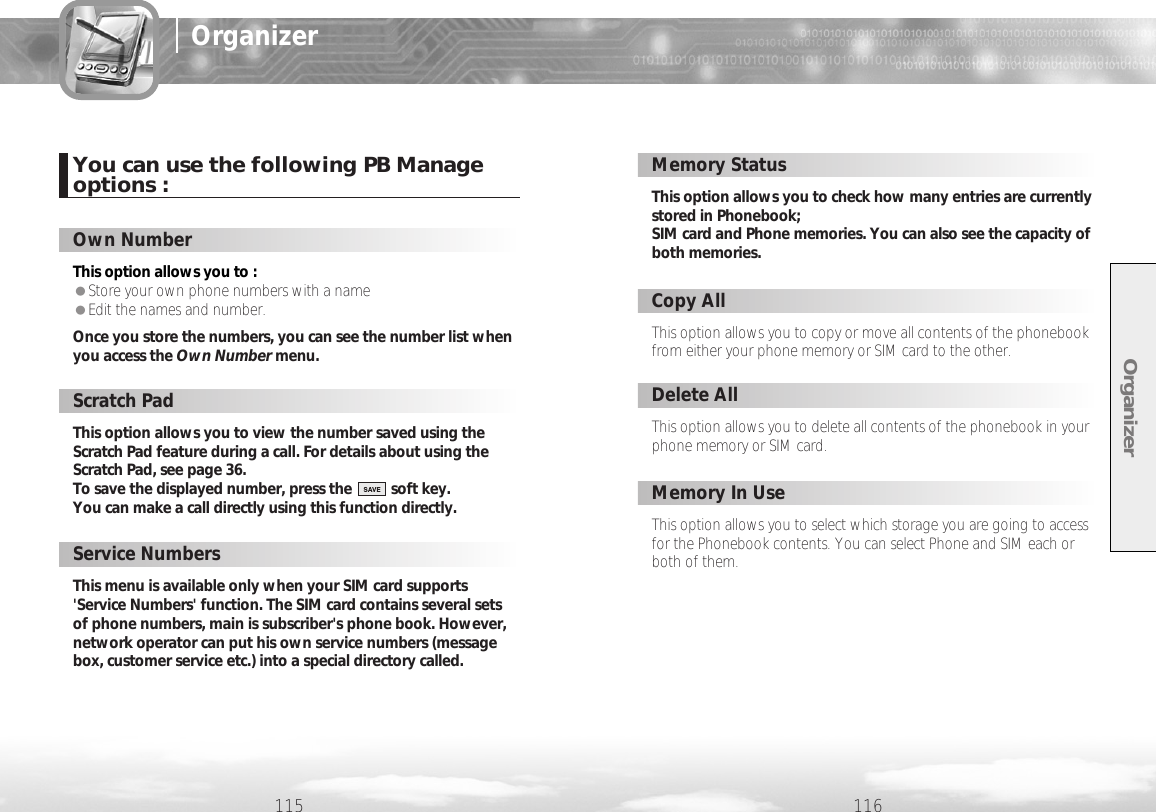 Organizer116115OrganizerThis option allows you to :  ●Store your own phone numbers with a name●Edit the names and number. Once you store the numbers, you can see the number list whenyou access the Own Number menu.Own NumberThis option allows you to copy or move all contents of the phonebookfrom either your phone memory or SIM card to the other.Copy AllThis option allows you to delete all contents of the phonebook in yourphone memory or SIM card.Delete AllThis option allows you to select which storage you are going to accessfor the Phonebook contents. You can select Phone and SIM each orboth of them.Memory In UseScratch PadThis option allows you to check how many entries are currentlystored in Phonebook; SIM card and Phone memories. You can also see the capacity ofboth memories.Memory StatusYou can use the following PB Manageoptions :This option allows you to view the number saved using theScratch Pad feature during a call. For details about using theScratch Pad, see page 36.To save the displayed number, press the          soft key. You can make a call directly using this function directly.Service NumbersThis menu is available only when your SIM card supports&apos;Service Numbers&apos; function. The SIM card contains several setsof phone numbers, main is subscriber&apos;s phone book. However,network operator can put his own service numbers (messagebox, customer service etc.) into a special directory called.