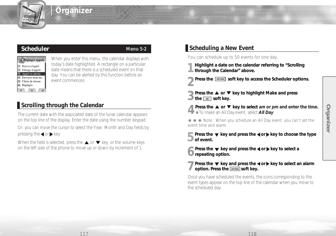 You can schedule up to 50 events for one day.1Highlight a date on the calendar referring to “Scrollingthrough the Calendar” above.2Press the             soft key to access the Scheduler options.3Press the or key to highlight Make and press the          soft key.4Press the or key to select am or pm and enter the time.●To make an All Day event, select All Day.���Note : When you schedule an All Day event, you can’t set theevent time and alarm.5Press the key and press the or key to choose the typeof event.6Press the key and press the or key to select arepeating option.7Press the key and press the or key to select an alarmoption. Press the           soft key.Once you have scheduled the events, the icons corresponding to theevent types appear on the top line of the calendar when you move tothe scheduled day.Organizer118117OrganizerWhen you enter this menu, the calendar displays withtoday’s date highlighted. A rectangle on a particulardate means that there is a scheduled event on thatday. You can be alerted by this function before anevent commences. SchedulerMenu 5-24. Réglages appels1 Renvoi d&apos;appel2 Filtrage d&apos;appels3 Appel en attente4 Envoyez mon nu..5 Choix de réseau6RéglagesScrolling through the CalendarThe current date with the associated date of the lunar calendar appearson the top line of the display. Enter the date using the number keypad.Or, you can move the cursor to select the Year, Month and Day fields bypressing the or key. When the field is selected, press the or key, or the volume keyson the left side of the phone to move up or down by increment of 1.Scheduling a New Event