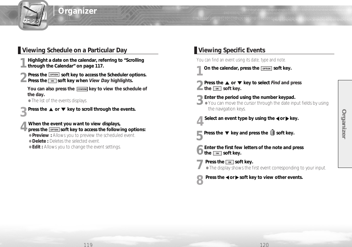 You can find an event using its date, type and note.1On the calendar, press the            soft key.2Press the or key to select Find and press the          soft key. 3Enter the period using the number keypad.  ●You can move the cursor through the date input fields by usingthe navigation keys.4Select an event type by using the or key. 5Press the key and press the       soft key.6Enter the first few letters of the note and press the          soft key.7Press the         soft key. ●The display shows the first event corresponding to your input.8Press the or soft key to view other events.1Highlight a date on the calendar, referring to “Scrollingthrough the Calendar” on page 117. 2Press the            soft key to access the Scheduler options. Press the         soft key when View Day highlights.You can also press the            key to view the schedule of the day.●The list of the events displays. 3Press the or key to scroll through the events.4When the event you want to view displays, press the           soft key to access the following options: ●Preview : Allows you to preview the scheduled event.●Delete : Deletes the selected event. ●Edit : Allows you to change the event settings.Organizer120119OrganizerViewing Schedule on a Particular Day Viewing Specific Events
