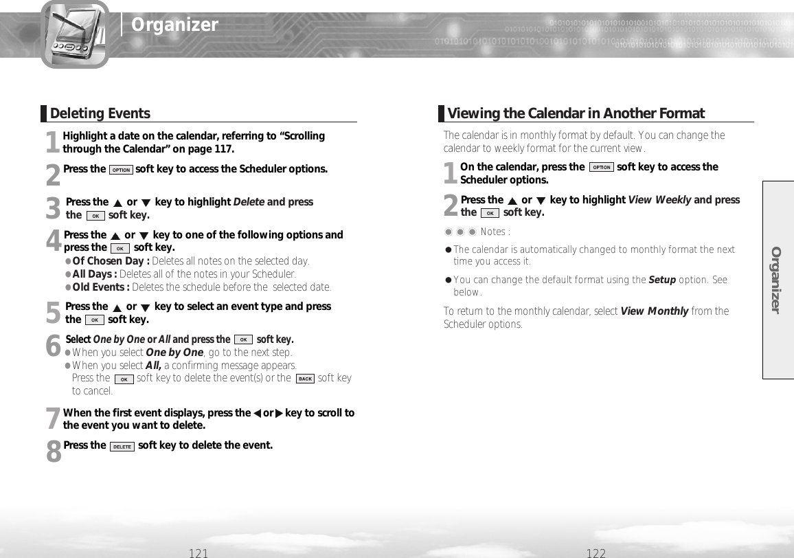 1Highlight a date on the calendar, referring to “Scrollingthrough the Calendar” on page 117.2Press the           soft key to access the Scheduler options.3Press the or key to highlight Delete and press the          soft key.4Press the or key to one of the following options andpress the          soft key.●Of Chosen Day : Deletes all notes on the selected day.●All Days : Deletes all of the notes in your Scheduler.●Old Events : Deletes the schedule before the  selected date.5Press the or key to select an event type and press the          soft key.6Select One by One or All and press the           soft key.●When you select One by One, go to the next step.●When you select All, a confirming message appears. Press the          soft key to delete the event(s) or the          soft keyto cancel.7When the first event displays, press the or key to scroll tothe event you want to delete.8Press the            soft key to delete the event.Organizer122121OrganizerDeleting EventsViewing the Calendar in Another FormatThe calendar is in monthly format by default. You can change thecalendar to weekly format for the current view.1On the calendar, press the            soft key to access theScheduler options.2Press the or key to highlight View Weekly and press the          soft key.���Notes : ●The calendar is automatically changed to monthly format the nexttime you access it.●You can change the default format using the Setup option. Seebelow.To return to the monthly calendar, select View Monthly from theScheduler options.