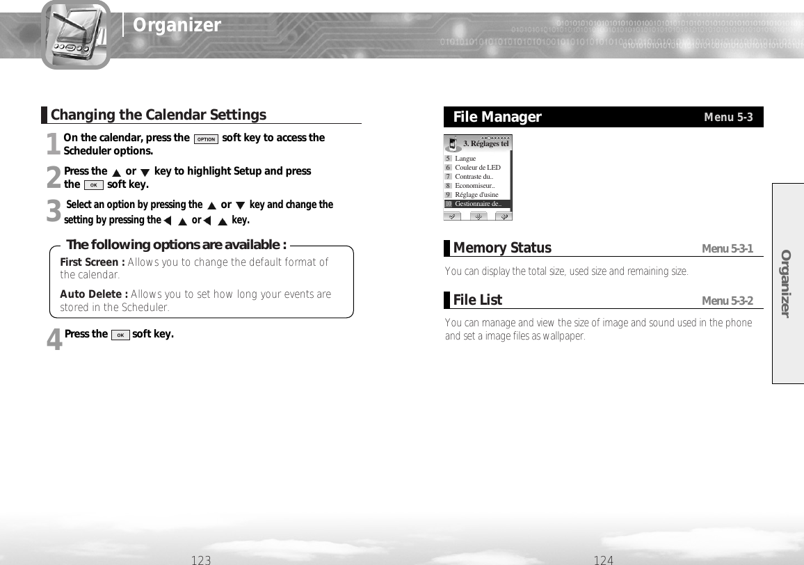 1On the calendar, press the            soft key to access theScheduler options.2Press the or key to highlight Setup and press the          soft key.3Select an option by pressing theorkey and change thesetting by pressing the or key.4Press the         soft key.Organizer124123OrganizerChanging the Calendar SettingsYou can display the total size, used size and remaining size. Memory Status Menu 5-3-1You can manage and view the size of image and sound used in the phoneand set a image files as wallpaper.File List Menu 5-3-2File ManagerMenu 5-33. Réglages tel5 Langue6  Couleur de LED7 Contraste du..8 Economiseur..9Réglage d&apos;usine10Gestionnaire de..First Screen : Allows you to change the default format ofthe calendar.Auto Delete : Allows you to set how long your events arestored in the Scheduler.The following options are available :