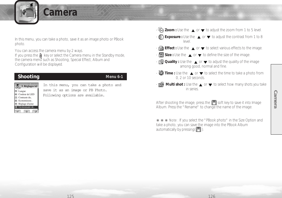 -     Zoom : Use the  or to adjust the zoom from 1 to 5 level.-     Exposure : Use the  or to adjust the contrast from 1 to 8level.-      Effect : Use the  or to select various effects to the image. -     Size : Use the  or to define the size of the image. -      Quality : Use the  or to adjust the quality of the imageamong good, normal and fine. -      Time : Use the  or to select the time to take a photo from0, 2 or 10 seconds.-     Multi shot : Use the or to select how many shots you takein series. After shooting the image, press the        soft key to save it into ImageAlbum. Press the &quot;Rename&quot; to change the name of the image.���Note : If you select the &quot;PBook photo&quot; in the Size Option andtake a photo, you can save the image into the PBook Albumautomatically by pressing(       ). Camera126125CameraIn this menu, you can take a photo, save it as an image photo or PBookphoto. You can access the camera menu by 2 ways.If you press the      key or select the Camera menu in the Standby mode,the camera menu such as Shooting, Special Effect, Album andConfiguration will be displayed. In this menu, you can take a photo andsave it as an image or PB Photo.Following options are available.ShootingMenu 6-13. Réglages tel5 Langue6  Couleur de LED7 Contraste du..8 Economiseur..9Réglage d&apos;usine10Gestionnaire de..