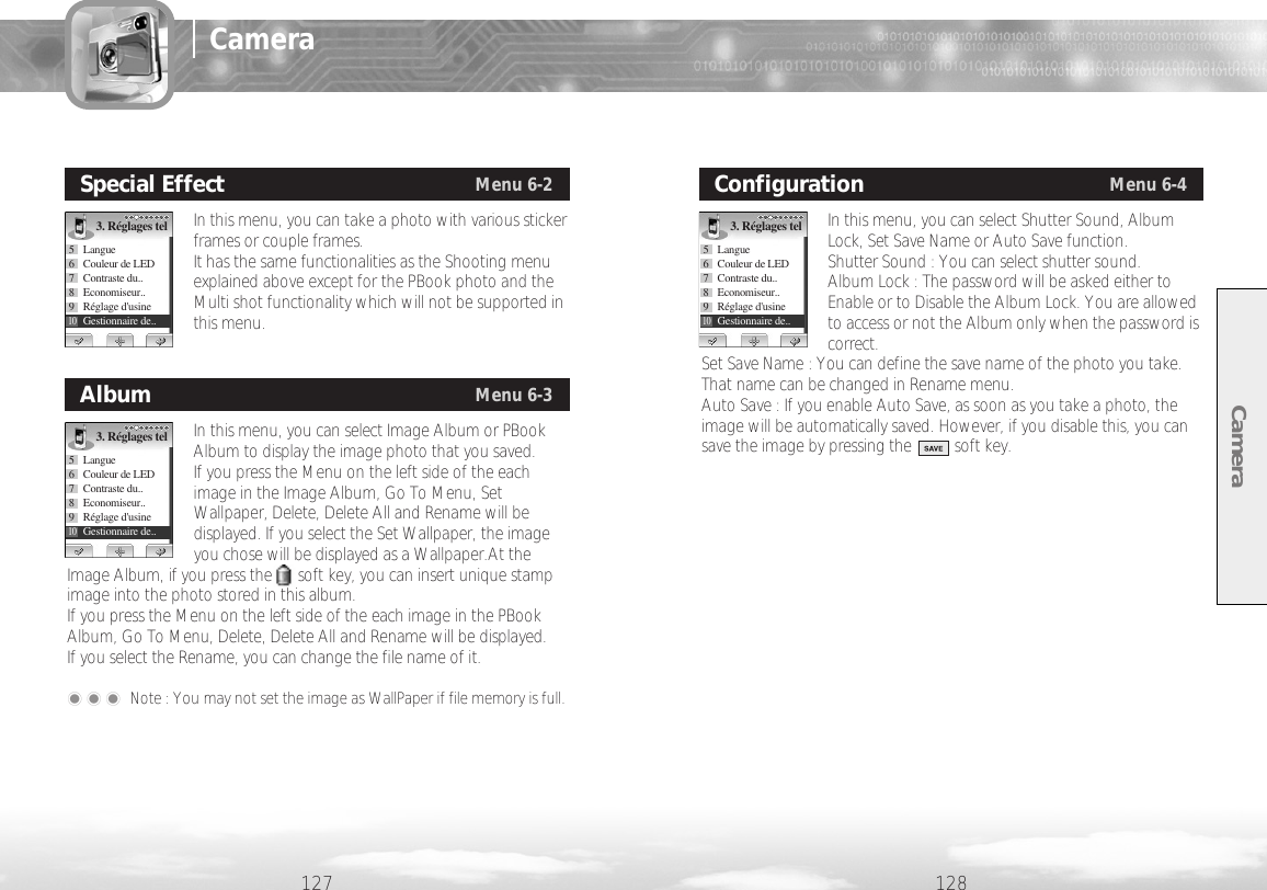 Camera128127In this menu, you can take a photo with various stickerframes or couple frames. It has the same functionalities as the Shooting menuexplained above except for the PBook photo and theMulti shot functionality which will not be supported inthis menu. Special EffectMenu 6-23. Réglages tel5 Langue6  Couleur de LED7 Contraste du..8 Economiseur..9Réglage d&apos;usine10Gestionnaire de..In this menu, you can select Shutter Sound, AlbumLock, Set Save Name or Auto Save function. Shutter Sound : You can select shutter sound.Album Lock : The password will be asked either toEnable or to Disable the Album Lock. You are allowedto access or not the Album only when the password iscorrect. Set Save Name : You can define the save name of the photo you take.That name can be changed in Rename menu. Auto Save : If you enable Auto Save, as soon as you take a photo, theimage will be automatically saved. However, if you disable this, you cansave the image by pressing the          soft key.  ConfigurationMenu 6-43. Réglages tel5 Langue6  Couleur de LED7 Contraste du..8 Economiseur..9Réglage d&apos;usine10Gestionnaire de..In this menu, you can select Image Album or PBookAlbum to display the image photo that you saved. If you press the Menu on the left side of the eachimage in the Image Album, Go To Menu, SetWallpaper, Delete, Delete All and Rename will bedisplayed. If you select the Set Wallpaper, the imageyou chose will be displayed as a Wallpaper.At theImage Album, if you press the      soft key, you can insert unique stampimage into the photo stored in this album. If you press the Menu on the left side of the each image in the PBookAlbum, Go To Menu, Delete, Delete All and Rename will be displayed.If you select the Rename, you can change the file name of it. ��� Note : You may not set the image as WallPaper if file memory is full.AlbumMenu 6-33. Réglages tel5 Langue6  Couleur de LED7 Contraste du..8 Economiseur..9Réglage d&apos;usine10Gestionnaire de..Camera