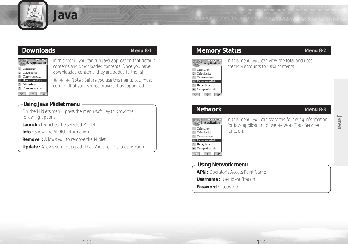 Java134133In this menu, you can run Java application that defaultcontents and downloaded contents. Once you havedownloaded contents, they are added to the list.���Note : Before you use this menu, you mustconfirm that your service provider has supported.DownloadsMenu 8-15. Application1 Calendrier2 Calculatrice3 Convertisseur.. 4 Heure mondiale5 Bio rythme6 Compositeur de In this menu, you can view the total and usedmemory amounts for Java contents.Memory StatusMenu 8-25. Application1 Calendrier2 Calculatrice3 Convertisseur.. 4 Heure mondiale5 Bio rythme6 Compositeur de In this menu, you can store the following informationfor Java application to use Network(Data Service)function.NetworkMenu 8-35. Application1 Calendrier2 Calculatrice3 Convertisseur.. 4 Heure mondiale5 Bio rythme6 Compositeur de JavaOn the Midlets menu, press the menu soft key to show thefollowing options.Launch : Launches the selected Midlet.Info : Show the Midlet information.Remove  : Allows you to remove the Midlet.Update : Allows you to upgrade that Midlet of the latest version.Using Java Midlet menuAPN : Operator&apos;s Access Point NameUsername : User IdentificationPassword : PasswordUsing Network menu 