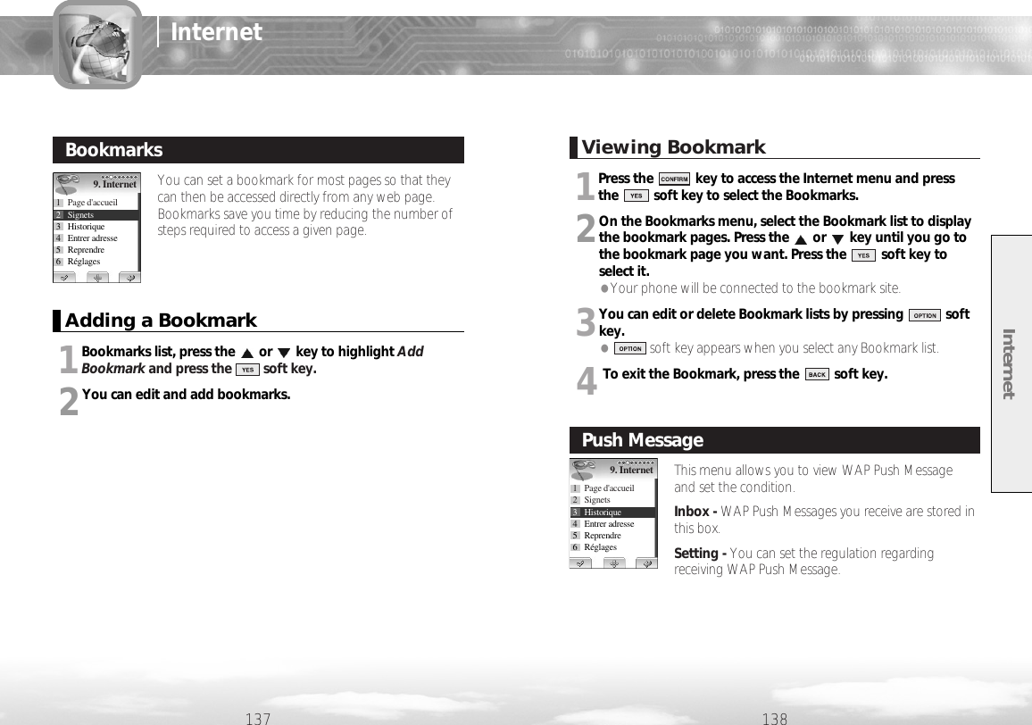 Internet138137InternetYou can set a bookmark for most pages so that theycan then be accessed directly from any web page.Bookmarks save you time by reducing the number ofsteps required to access a given page.BookmarksAdding a Bookmark1Bookmarks list, press the or key to highlight AddBookmark and press the         soft key.2You can edit and add bookmarks.9. Internet1 Page d&apos;accueil2 Signets3 Historique4 Entrer adresse5 Reprendre6RéglagesViewing Bookmark1Press the            key to access the Internet menu and press the          soft key to select the Bookmarks.2On the Bookmarks menu, select the Bookmark list to displaythe bookmark pages. Press the or key until you go tothe bookmark page you want. Press the          soft key toselect it. ●Your phone will be connected to the bookmark site. 3You can edit or delete Bookmark lists by pressing            softkey.●soft key appears when you select any Bookmark list.4To exit the Bookmark, press the          soft key.This menu allows you to view WAP Push Messageand set the condition.Inbox - WAP Push Messages you receive are stored inthis box.Setting - You can set the regulation regardingreceiving WAP Push Message.Push Message9. Internet1 Page d&apos;accueil2 Signets3 Historique4 Entrer adresse5 Reprendre6Réglages