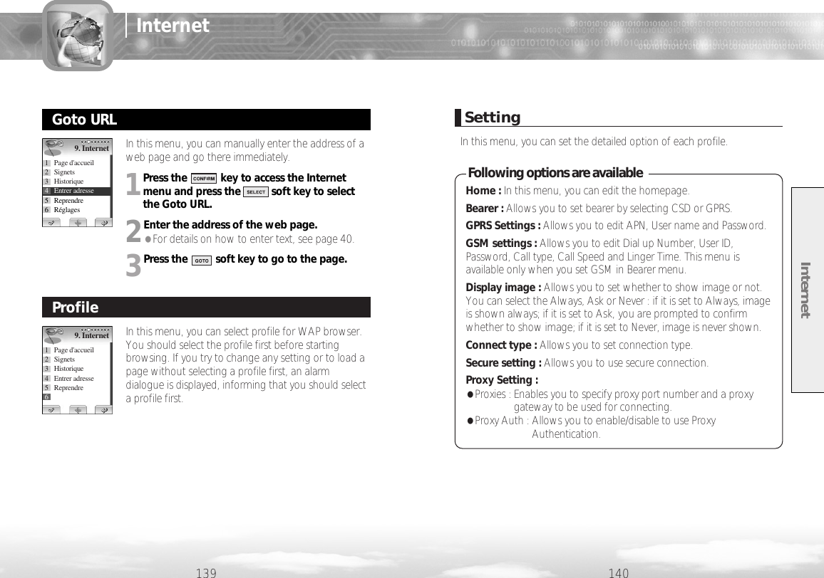 Internet140139InternetIn this menu, you can manually enter the address of aweb page and go there immediately. 1Press the            key to access the Internetmenu and press the           soft key to selectthe Goto URL.2Enter the address of the web page. ●For details on how to enter text, see page 40.3Press the          soft key to go to the page.Goto URL9. Internet1 Page d&apos;accueil2 Signets3 Historique4 Entrer adresse5 Reprendre6RéglagesIn this menu, you can select profile for WAP browser.You should select the profile first before startingbrowsing. If you try to change any setting or to load apage without selecting a profile first, an alarmdialogue is displayed, informing that you should selecta profile first. Profile9. Internet1 Page d&apos;accueil2 Signets3 Historique4 Entrer adresse5 Reprendre6RéglagesSettingIn this menu, you can set the detailed option of each profile.Home : In this menu, you can edit the homepage.Bearer : Allows you to set bearer by selecting CSD or GPRS.GPRS Settings : Allows you to edit APN, User name and Password.GSM settings : Allows you to edit Dial up Number, User ID,Password, Call type, Call Speed and Linger Time. This menu isavailable only when you set GSM in Bearer menu. Display image : Allows you to set whether to show image or not.You can select the Always, Ask or Never : if it is set to Always, imageis shown always; if it is set to Ask, you are prompted to confirmwhether to show image; if it is set to Never, image is never shown.Connect type : Allows you to set connection type. Secure setting : Allows you to use secure connection.Proxy Setting : ●Proxies : Enables you to specify proxy port number and a proxygateway to be used for connecting.●Proxy Auth : Allows you to enable/disable to use ProxyAuthentication.Following options are available