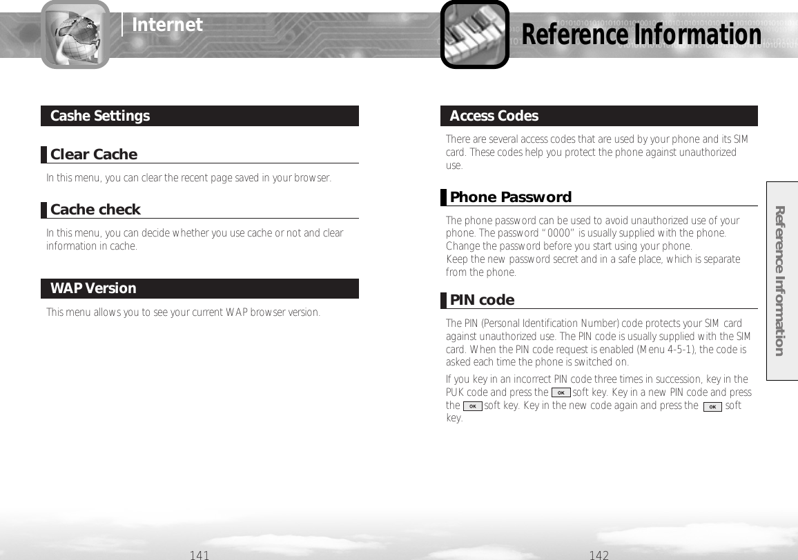 142141InternetClear CacheIn this menu, you can clear the recent page saved in your browser.Cache checkIn this menu, you can decide whether you use cache or not and clearinformation in cache.Cashe SettingsThis menu allows you to see your current WAP browser version.WAP VersionReference InformationReference InformationThere are several access codes that are used by your phone and its SIMcard. These codes help you protect the phone against unauthorizeduse.Access CodesPhone PasswordThe phone password can be used to avoid unauthorized use of yourphone. The password “0000” is usually supplied with the phone.Change the password before you start using your phone. Keep the new password secret and in a safe place, which is separatefrom the phone.PIN codeThe PIN (Personal Identification Number) code protects your SIM cardagainst unauthorized use. The PIN code is usually supplied with the SIMcard. When the PIN code request is enabled (Menu 4-5-1), the code isasked each time the phone is switched on.If you key in an incorrect PIN code three times in succession, key in thePUK code and press the         soft key. Key in a new PIN code and pressthe         soft key. Key in the new code again and press the          softkey.