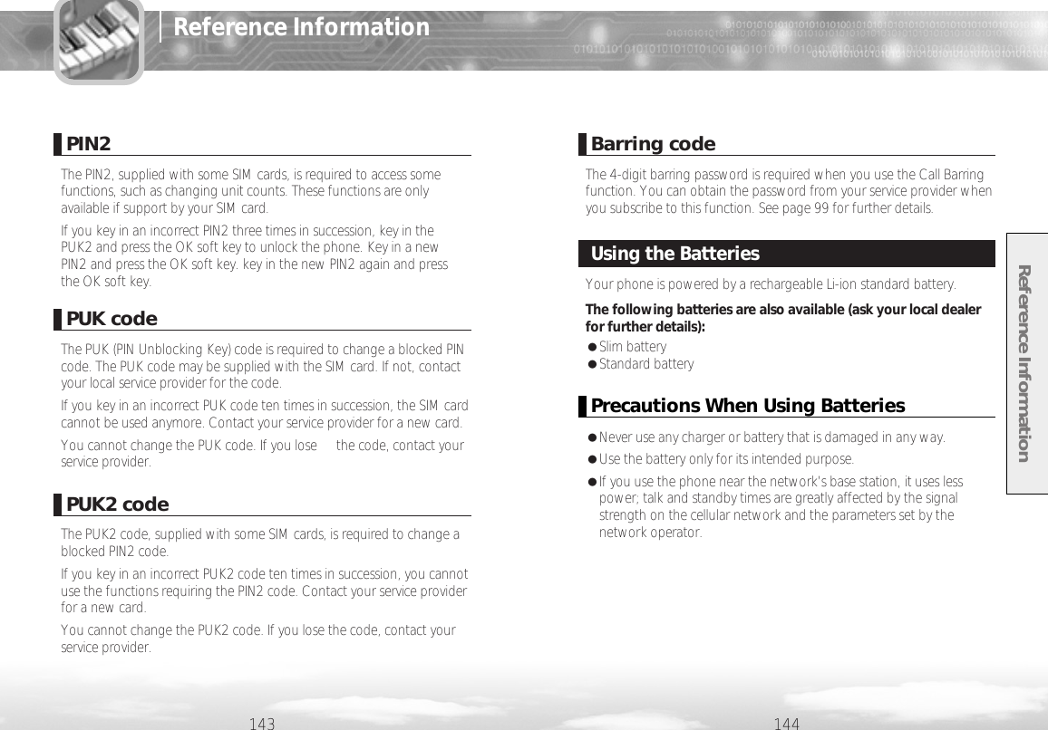 Reference Information144PUK codeThe PUK (PIN Unblocking Key) code is required to change a blocked PINcode. The PUK code may be supplied with the SIM card. If not, contactyour local service provider for the code.If you key in an incorrect PUK code ten times in succession, the SIM cardcannot be used anymore. Contact your service provider for a new card.You cannot change the PUK code. If you lose the code, contact yourservice provider.PIN2The PIN2, supplied with some SIM cards, is required to access somefunctions, such as changing unit counts. These functions are onlyavailable if support by your SIM card.If you key in an incorrect PIN2 three times in succession, key in thePUK2 and press the OK soft key to unlock the phone. Key in a newPIN2 and press the OK soft key. key in the new PIN2 again and pressthe OK soft key.PUK2 codeThe PUK2 code, supplied with some SIM cards, is required to change ablocked PIN2 code.If you key in an incorrect PUK2 code ten times in succession, you cannotuse the functions requiring the PIN2 code. Contact your service providerfor a new card.You cannot change the PUK2 code. If you lose the code, contact yourservice provider.Barring codeThe 4-digit barring password is required when you use the Call Barringfunction. You can obtain the password from your service provider whenyou subscribe to this function. See page 99 for further details.143Reference InformationYour phone is powered by a rechargeable Li-ion standard battery. The following batteries are also available (ask your local dealerfor further details):●Slim battery●Standard battery Using the BatteriesPrecautions When Using Batteries●Never use any charger or battery that is damaged in any way.●Use the battery only for its intended purpose.●If you use the phone near the network’s base station, it uses lesspower; talk and standby times are greatly affected by the signalstrength on the cellular network and the parameters set by thenetwork operator.