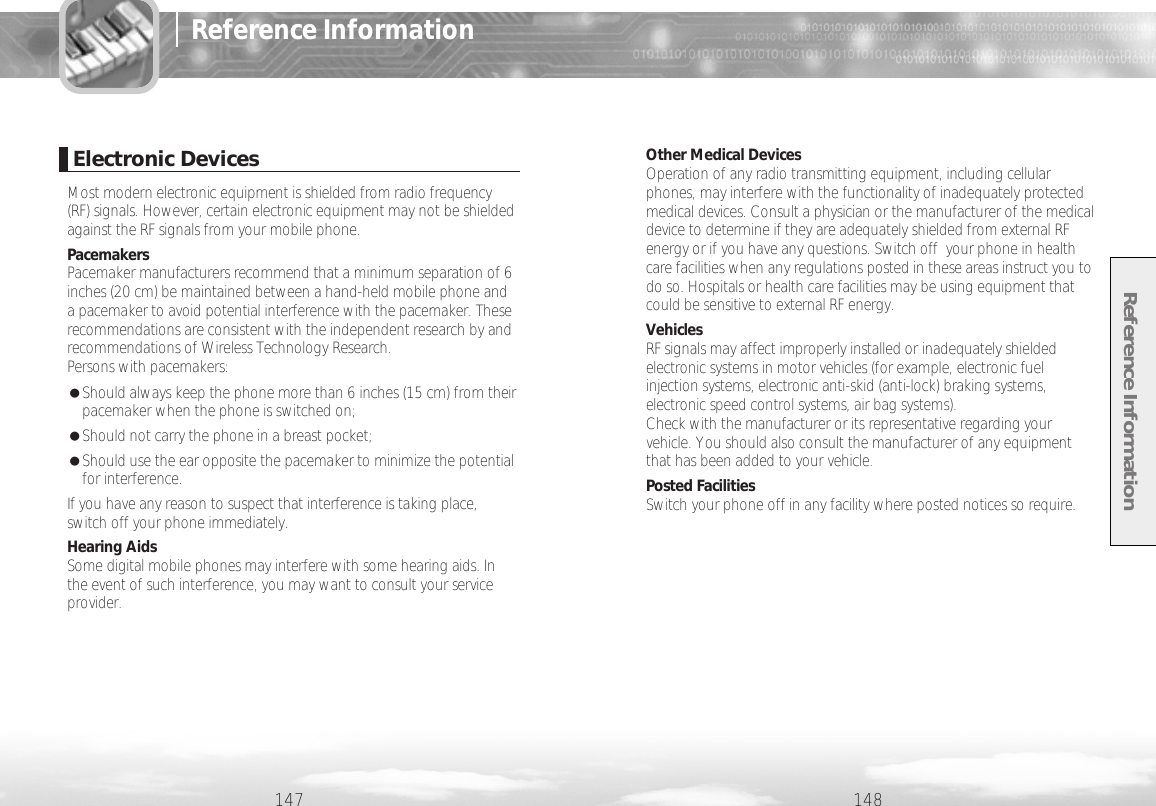 Reference Information148Other Medical DevicesOperation of any radio transmitting equipment, including cellularphones, may interfere with the functionality of inadequately protectedmedical devices. Consult a physician or the manufacturer of the medicaldevice to determine if they are adequately shielded from external RFenergy or if you have any questions. Switch off  your phone in healthcare facilities when any regulations posted in these areas instruct you todo so. Hospitals or health care facilities may be using equipment thatcould be sensitive to external RF energy.VehiclesRF signals may affect improperly installed or inadequately shieldedelectronic systems in motor vehicles (for example, electronic fuelinjection systems, electronic anti-skid (anti-lock) braking systems,electronic speed control systems, air bag systems).Check with the manufacturer or its representative regarding yourvehicle. You should also consult the manufacturer of any equipmentthat has been added to your vehicle.Posted FacilitiesSwitch your phone off in any facility where posted notices so require.147Reference InformationElectronic DevicesMost modern electronic equipment is shielded from radio frequency(RF) signals. However, certain electronic equipment may not be shieldedagainst the RF signals from your mobile phone.PacemakersPacemaker manufacturers recommend that a minimum separation of 6inches (20 cm) be maintained between a hand-held mobile phone anda pacemaker to avoid potential interference with the pacemaker. Theserecommendations are consistent with the independent research by andrecommendations of Wireless Technology Research.Persons with pacemakers:●Should always keep the phone more than 6 inches (15 cm) from theirpacemaker when the phone is switched on;●Should not carry the phone in a breast pocket;●Should use the ear opposite the pacemaker to minimize the potentialfor interference.If you have any reason to suspect that interference is taking place,switch off your phone immediately.Hearing AidsSome digital mobile phones may interfere with some hearing aids. Inthe event of such interference, you may want to consult your serviceprovider.