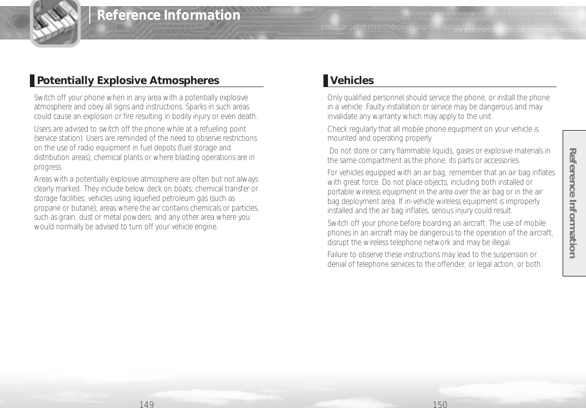Reference Information150VehiclesOnly qualified personnel should service the phone, or install the phonein a vehicle. Faulty installation or service may be dangerous and mayinvalidate any warranty which may apply to the unit.Check regularly that all mobile phone equipment on your vehicle ismounted and operating properly.Do not store or carry flammable liquids, gases or explosive materials inthe same compartment as the phone, its parts or accessories.For vehicles equipped with an air bag, remember that an air bag inflateswith great force. Do not place objects, including both installed orportable wireless equipment in the area over the air bag or in the airbag deployment area. If in-vehicle wireless equipment is improperlyinstalled and the air bag inflates, serious injury could result.Switch off your phone before boarding an aircraft. The use of mobilephones in an aircraft may be dangerous to the operation of the aircraft,disrupt the wireless telephone network and may be illegal.Failure to observe these instructions may lead to the suspension ordenial of telephone services to the offender, or legal action, or both.149Reference InformationPotentially Explosive AtmospheresSwitch off your phone when in any area with a potentially explosiveatmosphere and obey all signs and instructions. Sparks in such areascould cause an explosion or fire resulting in bodily injury or even death.Users are advised to switch off the phone while at a refueling point(service station). Users are reminded of the need to observe restrictionson the use of radio equipment in fuel depots (fuel storage anddistribution areas), chemical plants or where blasting operations are inprogress.Areas with a potentially explosive atmosphere are often but not alwaysclearly marked. They include below deck on boats; chemical transfer orstorage facilities; vehicles using liquefied petroleum gas (such aspropane or butane); areas where the air contains chemicals or particles,such as grain, dust or metal powders; and any other area where youwould normally be advised to turn off your vehicle engine.