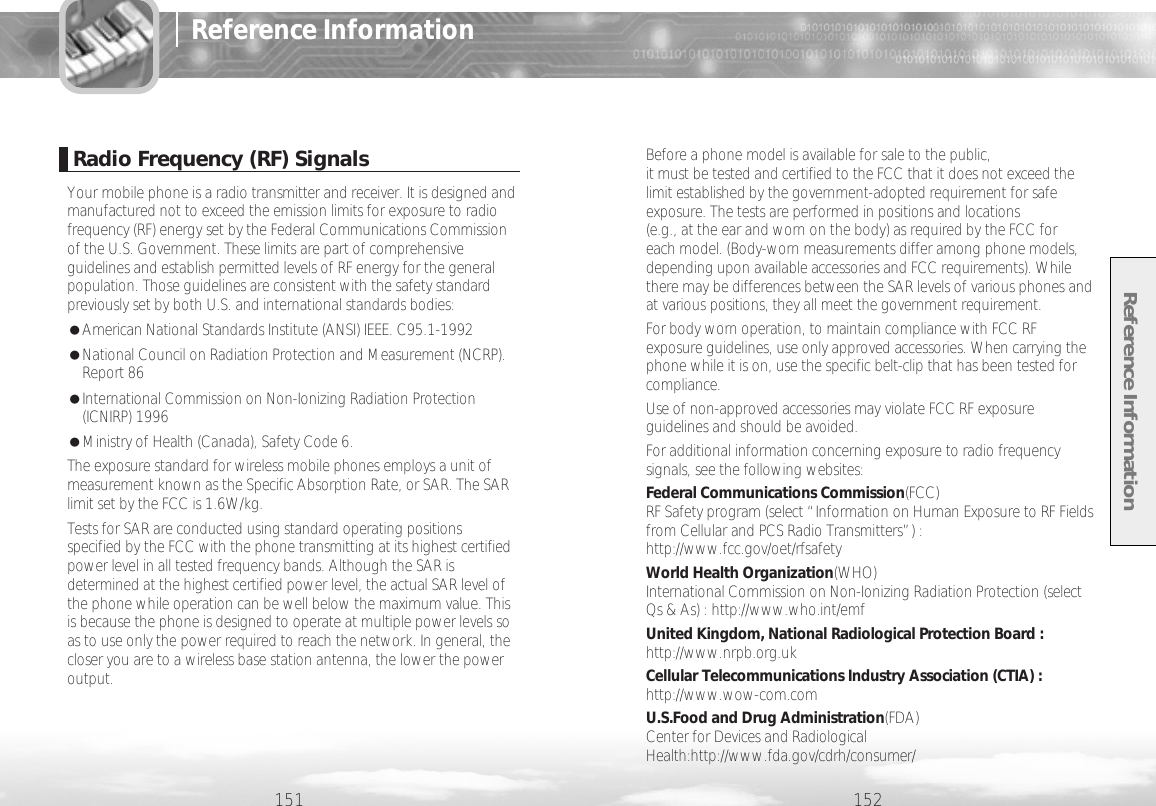 Reference Information152Before a phone model is available for sale to the public, it must be tested and certified to the FCC that it does not exceed thelimit established by the government-adopted requirement for safeexposure. The tests are performed in positions and locations (e.g., at the ear and worn on the body) as required by the FCC for each model. (Body-worn measurements differ among phone models,depending upon available accessories and FCC requirements). Whilethere may be differences between the SAR levels of various phones andat various positions, they all meet the government requirement.For body worn operation, to maintain compliance with FCC RFexposure guidelines, use only approved accessories. When carrying thephone while it is on, use the specific belt-clip that has been tested forcompliance.Use of non-approved accessories may violate FCC RF exposureguidelines and should be avoided.For additional information concerning exposure to radio frequencysignals, see the following websites:Federal Communications Commission(FCC) RF Safety program (select “Information on Human Exposure to RF Fieldsfrom Cellular and PCS Radio Transmitters”) :http://www.fcc.gov/oet/rfsafetyWorld Health Organization(WHO) International Commission on Non-Ionizing Radiation Protection (selectQs &amp; As) : http://www.who.int/emfUnited Kingdom, National Radiological Protection Board :http://www.nrpb.org.ukCellular Telecommunications Industry Association (CTIA) :http://www.wow-com.comU.S.Food and Drug Administration(FDA) Center for Devices and RadiologicalHealth:http://www.fda.gov/cdrh/consumer/151Reference InformationRadio Frequency (RF) SignalsYour mobile phone is a radio transmitter and receiver. It is designed andmanufactured not to exceed the emission limits for exposure to radiofrequency (RF) energy set by the Federal Communications Commissionof the U.S. Government. These limits are part of comprehensiveguidelines and establish permitted levels of RF energy for the generalpopulation. Those guidelines are consistent with the safety standardpreviously set by both U.S. and international standards bodies:●American National Standards Institute (ANSI) IEEE. C95.1-1992●National Council on Radiation Protection and Measurement (NCRP).Report 86●International Commission on Non-Ionizing Radiation Protection(ICNIRP) 1996●Ministry of Health (Canada), Safety Code 6.The exposure standard for wireless mobile phones employs a unit ofmeasurement known as the Specific Absorption Rate, or SAR. The SARlimit set by the FCC is 1.6W/kg. Tests for SAR are conducted using standard operating positionsspecified by the FCC with the phone transmitting at its highest certifiedpower level in all tested frequency bands. Although the SAR isdetermined at the highest certified power level, the actual SAR level ofthe phone while operation can be well below the maximum value. Thisis because the phone is designed to operate at multiple power levels soas to use only the power required to reach the network. In general, thecloser you are to a wireless base station antenna, the lower the poweroutput. 