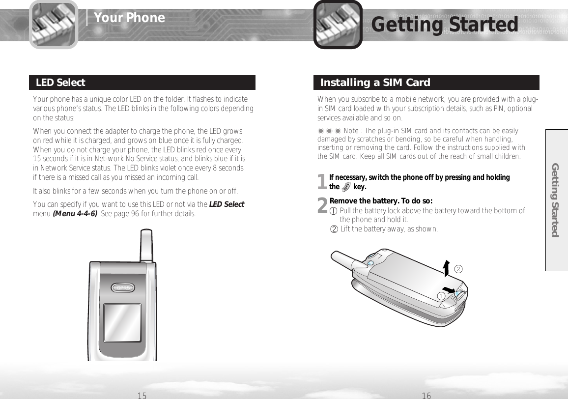 Getting Started15 16Getting StartedYour phone has a unique color LED on the folder. It flashes to indicatevarious phone’s status. The LED blinks in the following colors dependingon the status:When you connect the adapter to charge the phone, the LED grows on red while it is charged, and grows on blue once it is fully charged.When you do not charge your phone, the LED blinks red once every 15 seconds if it is in Net-work No Service status, and blinks blue if it is in Network Service status. The LED blinks violet once every 8 seconds if there is a missed call as you missed an incoming call.  It also blinks for a few seconds when you turn the phone on or off. You can specify if you want to use this LED or not via the LED Selectmenu (Menu 4-4-6). See page 96 for further details. LED SelectWhen you subscribe to a mobile network, you are provided with a plug-in SIM card loaded with your subscription details, such as PIN, optionalservices available and so on.Installing a SIM Card���Note : The plug-in SIM card and its contacts can be easilydamaged by scratches or bending, so be careful when handling,inserting or removing the card. Follow the instructions supplied with the SIM card. Keep all SIM cards out of the reach of small children.211If necessary, switch the phone off by pressing and holding the        key.2Remove the battery. To do so:①Pull the battery lock above the battery toward the bottom of the phone and hold it.②Lift the battery away, as shown. Your Phone