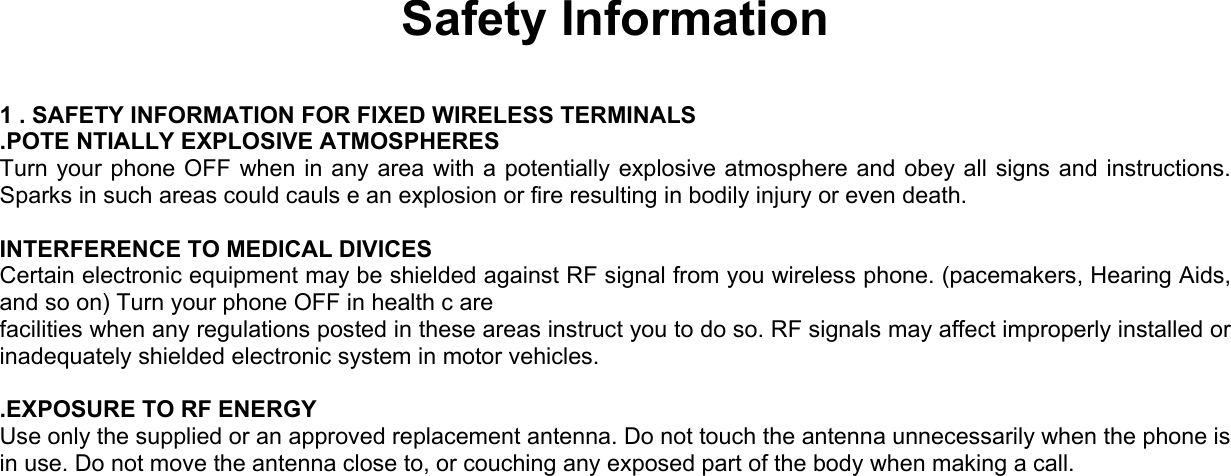  Safety Information  1 . SAFETY INFORMATION FOR FIXED WIRELESS TERMINALS .POTE NTIALLY EXPLOSIVE ATMOSPHERES Turn your phone OFF when in any area with a potentially explosive atmosphere and obey all signs and instructions. Sparks in such areas could cauls e an explosion or fire resulting in bodily injury or even death.  INTERFERENCE TO MEDICAL DIVICES Certain electronic equipment may be shielded against RF signal from you wireless phone. (pacemakers, Hearing Aids, and so on) Turn your phone OFF in health c are facilities when any regulations posted in these areas instruct you to do so. RF signals may affect improperly installed or inadequately shielded electronic system in motor vehicles.  .EXPOSURE TO RF ENERGY Use only the supplied or an approved replacement antenna. Do not touch the antenna unnecessarily when the phone is in use. Do not move the antenna close to, or couching any exposed part of the body when making a call.     