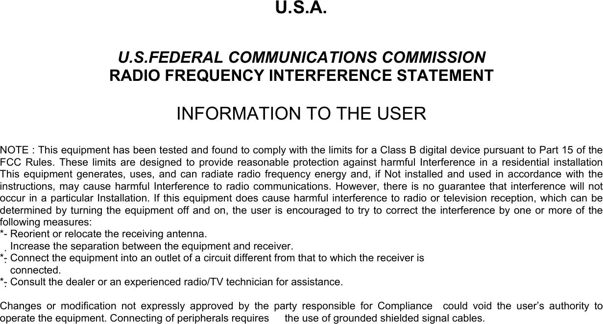 U.S.A.  U.S.FEDERAL COMMUNICATIONS COMMISSION RADIO FREQUENCY INTERFERENCE STATEMENT  INFORMATION TO THE USER  NOTE : This equipment has been tested and found to comply with the limits for a Class B digital device pursuant to Part 15 of the FCC Rules. These limits are designed to provide reasonable protection against harmful Interference in a residential installation This equipment generates, uses, and can radiate radio frequency energy and, if Not installed and used in accordance with the instructions, may cause harmful Interference to radio communications. However, there is no guarantee that interference will not occur in a particular Installation. If this equipment does cause harmful interference to radio or television reception, which can be determined by turning the equipment off and on, the user is encouraged to try to correct the interference by one or more of the following measures: *- Reorient or relocate the receiving antenna. Increase the separation between the equipment and receiver.　 *- Connect the equipment into an outlet of a circuit different from that to which the receiver is   connected. *- Consult the dealer or an experienced radio/TV technician for assistance.  Changes or modification not expressly approved by the party responsible for Compliance  could void the user’s authority to operate the equipment. Connecting of peripherals requires      the use of grounded shielded signal cables.      
