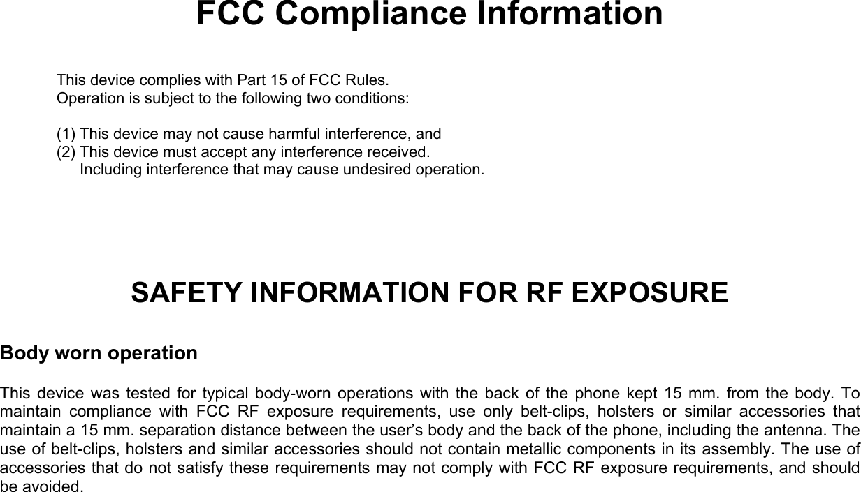  FCC Compliance Information  This device complies with Part 15 of FCC Rules. Operation is subject to the following two conditions:  (1) This device may not cause harmful interference, and (2) This device must accept any interference received.       Including interference that may cause undesired operation.    SAFETY INFORMATION FOR RF EXPOSURE  Body worn operation  This device was tested for typical body-worn operations with the back of the phone kept 15 mm. from the body. To maintain compliance with FCC RF exposure requirements, use only belt-clips, holsters or similar accessories that maintain a 15 mm. separation distance between the user’s body and the back of the phone, including the antenna. The use of belt-clips, holsters and similar accessories should not contain metallic components in its assembly. The use of accessories that do not satisfy these requirements may not comply with FCC RF exposure requirements, and should be avoided.  