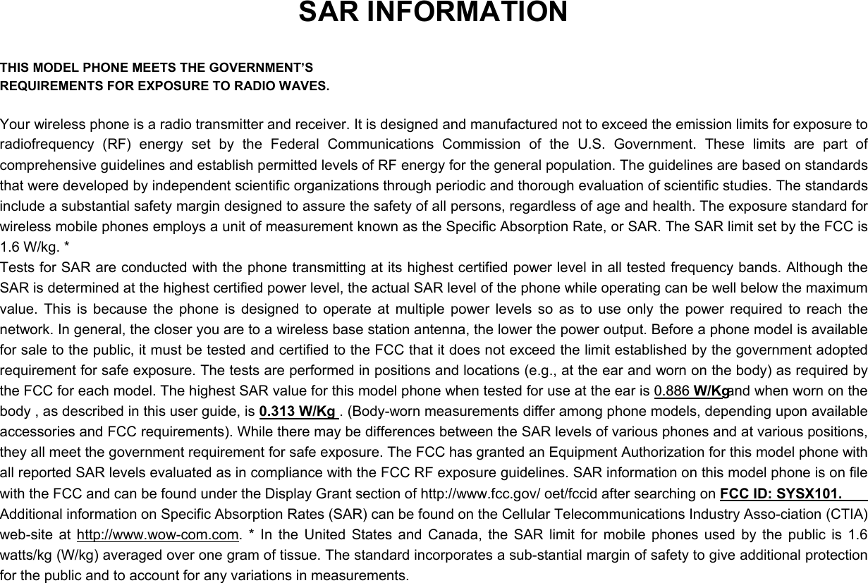 SAR INFORMATION  THIS MODEL PHONE MEETS THE GOVERNMENT’S REQUIREMENTS FOR EXPOSURE TO RADIO WAVES.  Your wireless phone is a radio transmitter and receiver. It is designed and manufactured not to exceed the emission limits for exposure to radiofrequency (RF) energy set by the Federal Communications Commission of the U.S. Government. These limits are part of comprehensive guidelines and establish permitted levels of RF energy for the general population. The guidelines are based on standards that were developed by independent scientific organizations through periodic and thorough evaluation of scientific studies. The standards include a substantial safety margin designed to assure the safety of all persons, regardless of age and health. The exposure standard for wireless mobile phones employs a unit of measurement known as the Specific Absorption Rate, or SAR. The SAR limit set by the FCC is 1.6 W/kg. * Tests for SAR are conducted with the phone transmitting at its highest certified power level in all tested frequency bands. Although the SAR is determined at the highest certified power level, the actual SAR level of the phone while operating can be well below the maximum value. This is because the phone is designed to operate at multiple power levels so as to use only the power required to reach the network. In general, the closer you are to a wireless base station antenna, the lower the power output. Before a phone model is available for sale to the public, it must be tested and certified to the FCC that it does not exceed the limit established by the government adopted requirement for safe exposure. The tests are performed in positions and locations (e.g., at the ear and worn on the body) as required by the FCC for each model. The highest SAR value for this model phone when tested for use at the ear is 0.886 W/Kg and when worn on the body , as described in this user guide, is 0.313 W/Kg . (Body-worn measurements differ among phone models, depending upon available accessories and FCC requirements). While there may be differences between the SAR levels of various phones and at various positions, they all meet the government requirement for safe exposure. The FCC has granted an Equipment Authorization for this model phone with all reported SAR levels evaluated as in compliance with the FCC RF exposure guidelines. SAR information on this model phone is on file with the FCC and can be found under the Display Grant section of http://www.fcc.gov/ oet/fccid after searching on FCC ID: SYSX101.   Additional information on Specific Absorption Rates (SAR) can be found on the Cellular Telecommunications Industry Asso-ciation (CTIA) web-site at http://www.wow-com.com. * In the United States and Canada, the SAR limit for mobile phones used by the public is 1.6 watts/kg (W/kg) averaged over one gram of tissue. The standard incorporates a sub-stantial margin of safety to give additional protection for the public and to account for any variations in measurements. 