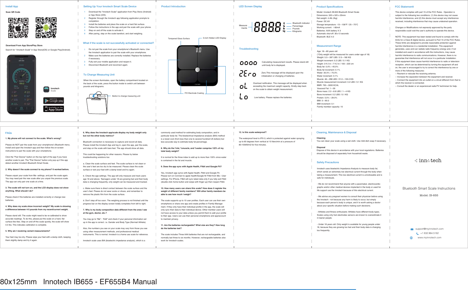 80x125mm   Innotech IB655 - EF655B4 Manual Product Introduction3-inch Hidden LED DisplayTempered Glass SurfaceITO Electrode CoatingLED Screen DisplayTroubleshootingCalculating measurement results. Please stand still until body fat is displayed. Overload notification. This message will be displayed when exceeding the maximum weight capacity. Kindly step back on the scale to obtain weight measurement.Zero.This message will be displayed upon the initialization or changing of batteries.Low battery. Please replace the batteries.Measure-mentsPoundsPercentageBluetooth indicatorKilogramsModel: Innotech IB-655 Bluetooth Smart Scale Dimensions: 320 x 320 x 25mmNet weight: 4.4lb (2kg)Power: DC 6V 6WRUDJHWHPSHUDWXUH³)³ʝWorking current: ≦60mABatteries: AAA battery X 3Automatic shut-off: 30+/-3 secondsBluetooth: BLE 4.0Product SpecificationsAge: 18—80 years old(*Only weight will be measured for users under age of 18)Weight: 5.5—397 LBS / 2.5—180 KGWeight increment: 0.2 LBS / 0.1 KGHeight: 3 ft 2 in—7 ft 2 in / 100—220 cmBody fat: 5.0%—45.0%Body fat increment: 0.1%Water: 35.0%—75.0%Water increment: 0.1%Muscle: 46—298 LBS / 21.0—135.0 KGMuscle measurement increment: 0.2 LBS / 0.1 KGBMR: 700—3000 KCALVesceral Fat: 1—59Bone mass: 2.2—8.8 LBS / 1—4 KGBone increment: 0.2 LBS / 0.1 KGProtein: 5.0%—29.0%BMI: 5—90.0BMI increment: 0.1Family member capacity: 10Measurement Range Bluetooth Smart Scale InstructionsModel: IB-655support@myinnotech.com+1 832.964.5182www.myinnotech.comFCC StatementtFAQsCleaningYou can clean your scale using a wet cloth. Use mild dish soap if necessary. DisposalDispose of this device in accordance with your local regulations. Batteries should be disposed of separately from household waste. Cleaning, Maintenance &amp; DisposalSafety PrecautionsInnotech uses bioelectric Impedance Analysis to measure body fat, which sends an extremely low electrical current through the body when taking a measurement. This low electrical current is unnoticeable and is safe for individuals. - We do not recommend that anyone with a pacemaker, electrocardio-graphs and/or other medical devices implanted in the body or used for life support use the Innotech because of this electrical current. - We advise any pregnant women to consult their physician before using the Innotech - not because any harm is likely to occur, but simply EHFDXVHHDFKSHUVRQ·VERG\LVXQLTXHDQGLWLVZRUWKDVNLQJDGRFWRUabout your specific situation before making such decisions. - Athletes and fitness enthusiasts: Athletes have different body types. Scales using only foot electrodes sensors are known to overestimate it in leaner people. - Under 18 years old: Only weight is available for young people under 18, because they are growing too fast and their body data is changing WRRIUHTXHQWO\This device complies with part 15 of the FCC Rules.  Operation is subject to the following two conditions: (1) this device may not cause harmful interference, and (2) this device must accept any interference received, including interference that may cause undesired operation.Changes or Modifications not expressly approved by the party UHVSRQVLEOHFRXOGYRLGWKHXVHU·VDXWKRULW\WRRSHUDWHWKLVGHYLFH127(7KLVHTXLSPHQWKDVEHHQWHVWHGDQGIRXQGWRFRPSO\ZLWKWKHlimits for a Class B digital device, pursuant to Part 15 of the FCC Rules. These limits are designed to provide reasonable protection against KDUPIXOLQWHUIHUHQFHLQDUHVLGHQWLDOLQVWDOODWLRQ7KLVHTXLSPHQWJHQHUDWHVXVHVDQGFDQUDGLDWHUDGLRIUHTXHQF\HQHUJ\DQGLIQRWinstalled and used in accordance with the instructions, may cause harmful interference to radio communications. However, there is no guarantee that interference will not occur in a particular installation.,IWKLVHTXLSPHQWGRHVFDXVHKDUPIXOLQWHUIHUHQFHWRUDGLRRUWHOHYLVLRQUHFHSWLRQZKLFKFDQEHGHWHUPLQHGE\WXUQLQJWKHHTXLSPHQWRIIDQGon, the user is encouraged to try to correct the interference by one or more of the following measures:-- Reorient or relocate the receiving antenna.,QFUHDVHWKHVHSDUDWLRQEHWZHHQWKHHTXLSPHQWDQGUHFHLYHU&amp;RQQHFWWKHHTXLSPHQWLQWRDQRXWOHWRQDFLUFXLWGLIIHUHQWIURPWKDWWRwhich the receiver is connected.-- Consult the dealer or an experienced radio/TV technician for help.0\SKRQHZLOOQRWFRQQHFWWRWKHVFDOH:KDW·VZURQJ&quot;3OHDVHGR127SDLUWKHVFDOHIURP\RXUVPDUWSKRQH·V%OXHWRRWKPHQXInstall and open the Innotech app and then follow the on-screen instructions to pair the scale with your smartphone. Click the &quot;Pair Device&quot; button on the top right of the app if you have another scale to pair. The &quot;Pair Device&quot; button only pop up if the app detect another Innotech Bluetooth Smart Scale.:K\GRHVQ·WWKHVFDOHFRQQHFWWRP\SKRQH&quot;,WZRUNHGEHIRUHPlease unpair your scale from Me- settings, and pair the scale again. You may need pair the new scale after you unpair the previous scale. The app can only pair one scale at a time.7KHVFDOHZLOOQRWWXUQRQDQGWKH/&amp;&apos;GLVSOD\GRHVQRWVKRZDQ\WKLQJ:KDWVKRXOG,GR&quot;Please check if the batteries are installed correctly or change new batteries.:K\GRHVP\VFDOHVKRZLQFRUUHFWZHLJKW&quot;0\VFDOHLVVKRZLQJDGLIIHUHQFHEHWZHHQSRXQGVIURPP\UHFHQWFXUUHQWZHLJKWPlease stand still. The scale might need to be re-calibrated to show accurate readings. To do this, please put the scale on a hard, flat VXUIDFHOLNHWLOHV6WHSRQDQGRIIWKHVFDOHTXLFNO\WKHVFDOHZLOOVKRZ0.0 lbs. This indicates calibration is complete. :K\DP,UHFHLYLQJYDULDQWPHDVXUHPHQWV&quot;Your feet may too dry. Please wipe your feet with a damp cloth, keeping them slightly damp and try it again.Scan QR Code&apos;RZQORDG)URP$SS6WRUH3OD\6WRUH,QQRWHFKScaleInstall AppSearch for “Innotech Scale” in App Store(iOS) or Google Play(Android). Download the “Innotech Scale” application from Play Store (Android) or App Store (iOS).Register through the Innotech app following application prompts to completion.Install the batteries and place the scale on a hard flat surface.Follow the instructions in the app and pair the scale with your phone.Step on and off the scale to activate it.After paring, step on the scale barefoot, and start weighing.123456&apos;RQRWSDLUWKHVFDOHIURP\RXUVPDUWSKRQH·V%OXHWRRWKPHQX8VH        the Innotech application to pair the scale with your smartphone.         Make sure the batteries are correctly installed. Replace the batteries         if necessary.         Fully exit your mobile application and reopen it.         Disconnect Bluetooth and reconnect again.1234Setting Up Your Innotech Smart Scale DeviceWhat if the scale is not successfully activated or connected? To Change Measuring UnitWhen the screen illuminates, open the battery compartment located on the back of the scale, press the button inside to switch unit between pounds and kilograms. Button to change measuring unit:K\GRHVWKH,QQRWHFKDSSVFDOHGLVSOD\P\ERG\ZHLJKWRQO\EXWQRWWKHRWKHUERG\PHWULFV&quot;Bluetooth connection is necessary to capture and record all data. Please install the Innotech App and log in, open the app, pair the scale, and step on the scale with bare feet. The app should show all data. This could be happening for other reasons. Please try below troubleshooting solutions too: a. Clean the scale surface and feet. The scale surface is not clean or WKHXVHU·VIHHWDUHWRRGU\WREHPHDVXUHG3OHDVHFOHDQWKHVFDOHsurface or wet your feet with a damp towel and try again.b. Check the age settings. The app will only measure and track users age 18 and above. Teenagers under 18 are growing fast and their body GDWDLVFKDQJLQJIUHTXHQWO\RQO\ZHLJKWFDQEHPHDVXUHGDQGWUDFNHGc. Make sure there is direct contact between the scale surface and the XVHU·VIHHW3OHDVHGRQRWZHDUVRFNVRUVKRHVDQGUHPHPEHUWRremove the plastic film from the scale surface. G&apos;RQ·WVWHSRIIWRRVRRQ7KHZHLJKLQJSURFHVVLVQRWILQLVKHGXQWLOWKHprogress bar on the display screen totally completes from left to right. :K\LVP\ERG\FRPSRVLWLRQGDWDGLIIHUHQWIURPWKHRQHV,VHHDWWKHJ\PGRFWRUHWF&quot;You may go to “Me” - “Edit” and check if your personal information set up in the app is correct. i.e. Gender and Body Type (Normal/ Athlete). Also, the numbers you see on your scale may vary from those you see using other measurement methods, and professional medical instruments. This is normal. Innotech is a home use scale for reference. Innotech scale uses BIA (bioelectric impedance analysis), which is a commonly used method for estimating body composition, and in particular body fat. The bioelectrical impedance analysis (BIA) method is a lower-cost (from less than one to several hundred US dollars) but less accurate way to estimate body fat percentage. :K\GRWKHIDWPXVFOHDQGZDWHUFRPSULVHRIP\WRWDOERG\ZHLJKW&quot;It is normal for the three index to add up to more than 100% since water is contained in the fat and muscle.&apos;RHVWKHDSSV\QFZLWK$SSOH+HDOWK)LWELWDQG*RRJOH)LW&quot;Yes, Innotech app syncs with Apple Health, Ftibit and Google Fit. Please turn on Connect to apple health/Google fit/ Fitbit from Me—User settings. For iPhone, Fitbit will sync latest data only if you fully exit Fitbit (double click home button and swipe with finger up) then reopen Fitbit.+RZPDQ\XVHUVFDQVKDUHWKLVVFDOH&quot;+RZGRHVLWUHJLVWHUWKHZHLJKWRIGLIIHUHQWIDPLO\PHPEHUV&quot;:LOORWKHUIDPLO\PHPEHUVEHDEOHWRVHHKRZPXFK,ZHLJK&quot;The scale supports up to 10 user profiles. Each user can use their own smartphone or share one app and create profiles in Family Manage-ment. If they only have their individual profile in the app, the scale will only sync their data to their individual device. Other member users will not have access to your data unless you permit them to add your profile to their app. Users can use their personal smartphone and app/account to maintain privacy. $UHWKHEDWWHULHVUHFKDUJHDEOH&quot;:KDWVL]HDUHWKH\&quot;+RZORQJGRWKHEDWWHULHVODVW&quot;The scale includes Three AAA batteries that are not rechargeable, and normally last three to six months. However, rechargeable batteries also work for Innotech scales. ,VWKLVVFDOHZDWHUSURRI&quot;The waterproof level is IPX-3, which is protected against water spraying up to 60 degrees from vertical at 10 liters/min at a pressure of 80-100kN/m2 for five minutes.