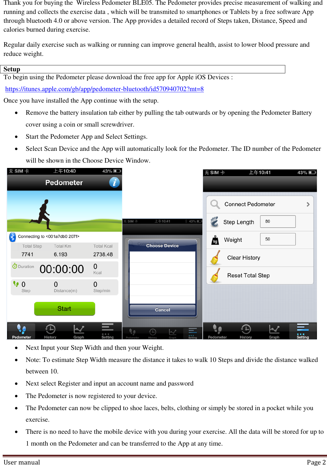 User manual  Page 2 Thank you for buying the  Wireless Pedometer BLE05. The Pedometer provides precise measurement of walking and running and collects the exercise data , which will be transmited to smartphones or Tablets by a free software App through bluetooth 4.0 or above version. The App provides a detailed record of Steps taken, Distance, Speed and calories burned during exercise.  Regular daily exercise such as walking or running can improve general health, assist to lower blood pressure and reduce weight. Setup To begin using the Pedometer please download the free app for Apple iOS Devices :   https://itunes.apple.com/gb/app/pedometer-bluetooth/id570940702?mt=8 Once you have installed the App continue with the setup.  Remove the battery insulation tab either by pulling the tab outwards or by opening the Pedometer Battery cover using a coin or small screwdriver.  Start the Pedometer App and Select Settings.  Select Scan Device and the App will automatically look for the Pedometer. The ID number of the Pedometer will be shown in the Choose Device Window.    Next Input your Step Width and then your Weight.   Note: To estimate Step Width measure the distance it takes to walk 10 Steps and divide the distance walked between 10.  Next select Register and input an account name and password  The Pedometer is now registered to your device.   The Pedometer can now be clipped to shoe laces, belts, clothing or simply be stored in a pocket while you exercise.  There is no need to have the mobile device with you during your exercise. All the data will be stored for up to 1 month on the Pedometer and can be transferred to the App at any time.