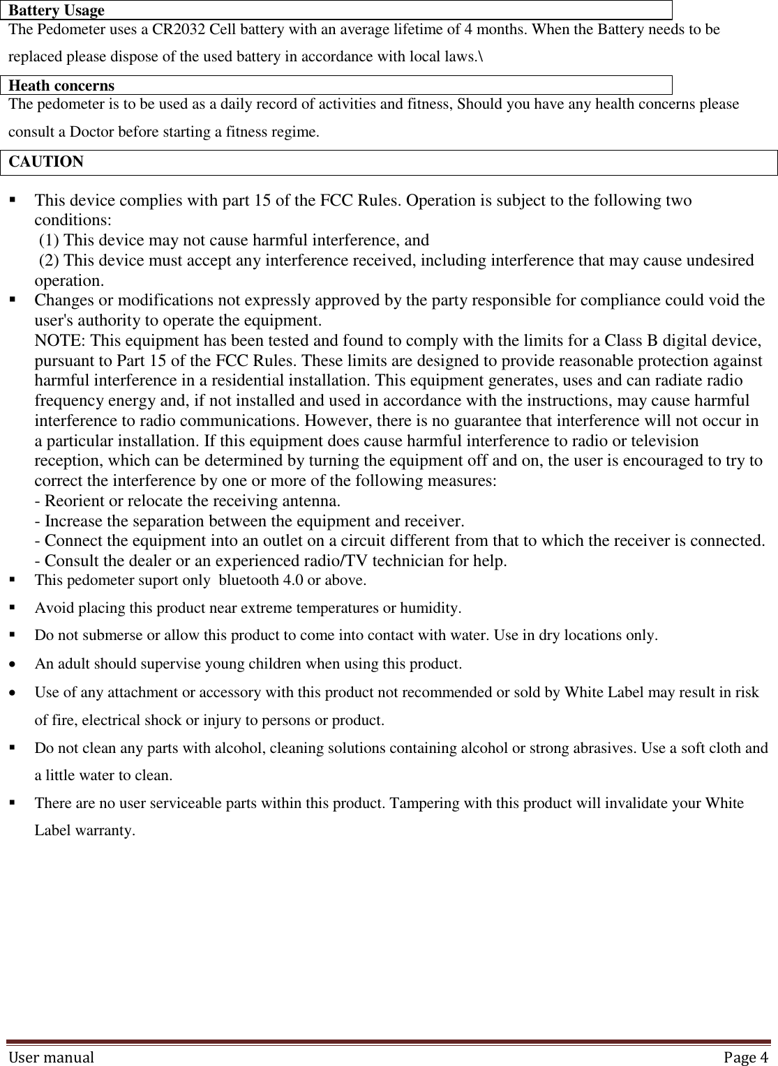 User manual  Page 4  Battery Usage  The Pedometer uses a CR2032 Cell battery with an average lifetime of 4 months. When the Battery needs to be replaced please dispose of the used battery in accordance with local laws.\ Heath concerns The pedometer is to be used as a daily record of activities and fitness, Should you have any health concerns please consult a Doctor before starting a fitness regime. CAUTION  This device complies with part 15 of the FCC Rules. Operation is subject to the following two conditions:  (1) This device may not cause harmful interference, and  (2) This device must accept any interference received, including interference that may cause undesired operation.  Changes or modifications not expressly approved by the party responsible for compliance could void the user&apos;s authority to operate the equipment. NOTE: This equipment has been tested and found to comply with the limits for a Class B digital device, pursuant to Part 15 of the FCC Rules. These limits are designed to provide reasonable protection against harmful interference in a residential installation. This equipment generates, uses and can radiate radio frequency energy and, if not installed and used in accordance with the instructions, may cause harmful interference to radio communications. However, there is no guarantee that interference will not occur in a particular installation. If this equipment does cause harmful interference to radio or television reception, which can be determined by turning the equipment off and on, the user is encouraged to try to correct the interference by one or more of the following measures: - Reorient or relocate the receiving antenna. - Increase the separation between the equipment and receiver. - Connect the equipment into an outlet on a circuit different from that to which the receiver is connected. - Consult the dealer or an experienced radio/TV technician for help.  This pedometer suport only  bluetooth 4.0 or above.  Avoid placing this product near extreme temperatures or humidity.  Do not submerse or allow this product to come into contact with water. Use in dry locations only.  An adult should supervise young children when using this product.  Use of any attachment or accessory with this product not recommended or sold by White Label may result in risk of fire, electrical shock or injury to persons or product.  Do not clean any parts with alcohol, cleaning solutions containing alcohol or strong abrasives. Use a soft cloth and a little water to clean.  There are no user serviceable parts within this product. Tampering with this product will invalidate your White Label warranty.      