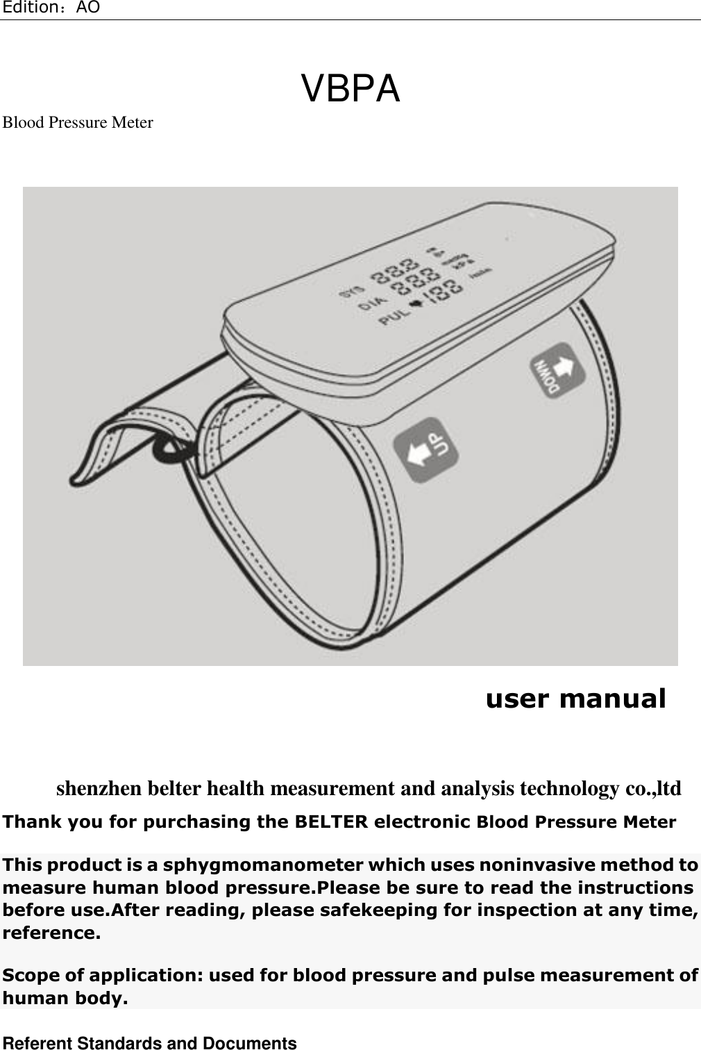 Edition：AO  VBPA Blood Pressure Meter   user manual  shenzhen belter health measurement and analysis technology co.,ltd Thank you for purchasing the BELTER electronic Blood Pressure Meter This product is a sphygmomanometer which uses noninvasive method to measure human blood pressure.Please be sure to read the instructions before use.After reading, please safekeeping for inspection at any time, reference. Scope of application: used for blood pressure and pulse measurement of human body. Referent Standards and Documents 