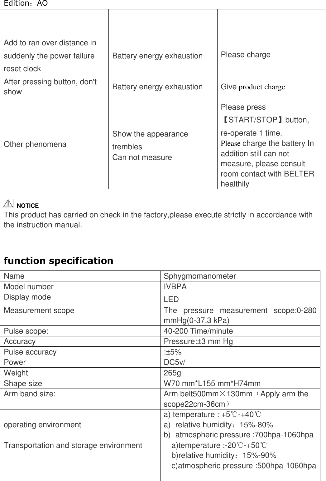 Edition：AO  Add to ran over distance in suddenly the power failure reset clock Battery energy exhaustion Please charge After pressing button, don&apos;t show Battery energy exhaustion Give product charge Other phenomena Show the appearance trembles Can not measure Please press 【START/STOP】button, re-operate 1 time. Please charge the battery In addition still can not measure, please consult room contact with BELTER healthily    This product has carried on check in the factory,please execute strictly in accordance with the instruction manual.   function specification Name Sphygmomanometer Model number IVBPA Display mode   LED Measurement scope The  pressure  measurement  scope:0-280 mmHg(0-37.3 kPa) Pulse scope: 40-200 Time/minute Accuracy Pressure:±3 mm Hg Pulse accuracy :±5% Power DC5v/ Weight   265g Shape size   W70 mm*L155 mm*H74mm Arm band size: Arm belt500mm×130mm（Apply arm the scope22cm-36cm）  operating environment  a) temperature : +5℃-+40℃ a)  relative humidity：15%-80% b)  atmospheric pressure :700hpa-1060hpa Transportation and storage environment a)temperature :-20℃-+50℃ b)relative humidity：15%-90% c)atmospheric pressure :500hpa-1060hpa    NOTICE 