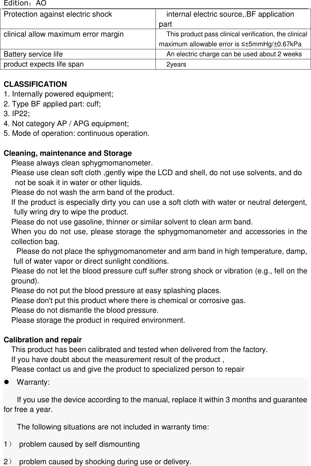 Edition：AO Protection against electric shock internal electric source,.BF application part clinical allow maximum error margin This product pass clinical verification, the clinical maximum allowable error is ≤±5mmHg/±0.67kPa Battery service life An electric charge can be used about 2 weeks product expects life span 2years  CLASSIFICATION 1. Internally powered equipment; 2. Type BF applied part: cuff;   3. IP22; 4. Not category AP / APG equipment; 5. Mode of operation: continuous operation.  Cleaning, maintenance and Storage Please always clean sphygmomanometer. Please use clean soft cloth ,gently wipe the LCD and shell, do not use solvents, and do not be soak it in water or other liquids. Please do not wash the arm band of the product. If the product is especially dirty you can use a soft cloth with water or neutral detergent, fully wring dry to wipe the product. Please do not use gasoline, thinner or similar solvent to clean arm band. When you do not use, please storage the sphygmomanometer and accessories in the collection bag. Please do not place the sphygmomanometer and arm band in high temperature, damp,   full of water vapor or direct sunlight conditions. Please do not let the blood pressure cuff suffer strong shock or vibration (e.g., fell on the ground). Please do not put the blood pressure at easy splashing places. Please don&apos;t put this product where there is chemical or corrosive gas. Please do not dismantle the blood pressure. Please storage the product in required environment.  Calibration and repair This product has been calibrated and tested when delivered from the factory. If you have doubt about the measurement result of the product , Please contact us and give the product to specialized person to repair Warranty: If you use the device according to the manual, replace it within 3 months and guarantee for free a year. The following situations are not included in warranty time: 1）  problem caused by self dismounting 2）  problem caused by shocking during use or delivery. 