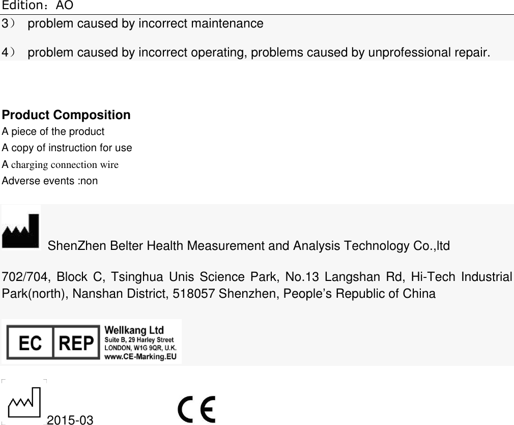 Edition：AO 3）  problem caused by incorrect maintenance 4）  problem caused by incorrect operating, problems caused by unprofessional repair.            Product Composition A piece of the product A copy of instruction for use   A charging connection wire Adverse events :non   ShenZhen Belter Health Measurement and Analysis Technology Co.,ltd 702/704, Block C, Tsinghua Unis  Science Park,  No.13 Langshan Rd, Hi-Tech Industrial Park(north), Nanshan District, 518057 Shenzhen, People’s Republic of China  2015-03               