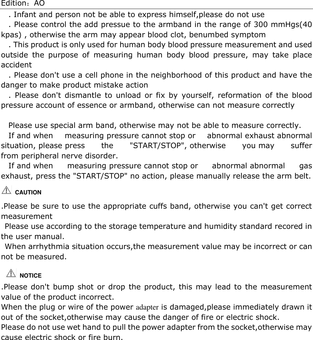 Edition：AO . Infant and person not be able to express himself,please do not use . Please control the add pressue to the armband in the range of 300 mmHgs(40 kpas) , otherwise the arm may appear blood clot, benumbed symptom . This product is only used for human body blood pressure measurement and used outside  the  purpose  of  measuring  human  body  blood  pressure,  may  take  place accident . Please don&apos;t use a cell phone in the neighborhood of this product and have the danger to make product mistake action .  Please  don&apos;t  dismantle  to  unload  or  fix  by  yourself,  reformation  of  the  blood pressure account of essence or armband, otherwise can not measure correctly  Please use special arm band, otherwise may not be able to measure correctly. If and when  measuring pressure cannot stop or  abnormal exhaust abnormal situation, please press  the  &quot;START/STOP&quot;, otherwise  you may  suffer from peripheral nerve disorder. If and when  measuring pressure cannot stop or  abnormal abnormal  gas exhaust, press the &quot;START/STOP&quot; no action, please manually release the arm belt.   CAUTION   .Please be sure to use the appropriate cuffs band, otherwise you can&apos;t get correct measurement Please use according to the storage temperature and humidity standard recored in the user manual. When arrhythmia situation occurs,the measurement value may be incorrect or can not be measured.   .Please don&apos;t bump shot or drop the product, this may lead to the measurement value of the product incorrect. When the plug or wire of the power adapter is damaged,please immediately drawn it out of the socket,otherwise may cause the danger of fire or electric shock. Please do not use wet hand to pull the power adapter from the socket,otherwise may cause electric shock or fire burn.       NOTICE 