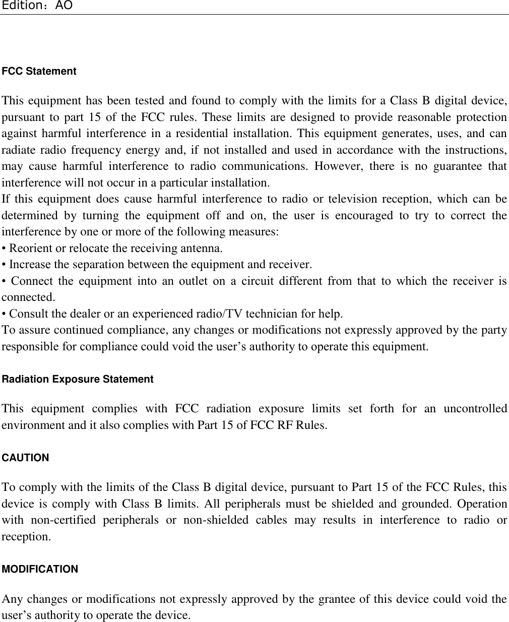 Edition：AO  FCC Statement This equipment has been tested and found to comply with the limits for a Class B digital device, pursuant to part 15 of the FCC rules. These limits are designed to provide reasonable protection against harmful interference in a residential installation. This equipment generates, uses, and can radiate radio frequency energy and, if not installed and used in accordance with the instructions, may  cause  harmful  interference  to  radio  communications.  However,  there  is  no  guarantee  that interference will not occur in a particular installation. If this equipment  does  cause harmful interference to  radio or television reception, which can be determined  by  turning  the  equipment  off  and  on,  the  user  is  encouraged  to  try  to  correct  the interference by one or more of the following measures: • Reorient or relocate the receiving antenna. • Increase the separation between the equipment and receiver. •  Connect  the  equipment  into  an  outlet  on  a  circuit  different  from  that  to  which  the  receiver  is connected. • Consult the dealer or an experienced radio/TV technician for help. To assure continued compliance, any changes or modifications not expressly approved by the party responsible for compliance could void the user’s authority to operate this equipment. Radiation Exposure Statement This  equipment  complies  with  FCC  radiation  exposure  limits  set  forth  for  an  uncontrolled environment and it also complies with Part 15 of FCC RF Rules. CAUTION To comply with the limits of the Class B digital device, pursuant to Part 15 of the FCC Rules, this device is comply with Class B limits. All peripherals must be shielded and grounded. Operation with  non-certified  peripherals  or  non-shielded  cables  may  results  in  interference  to  radio  or reception. MODIFICATION Any changes or modifications not expressly approved by the grantee of this device could void the user’s authority to operate the device.           