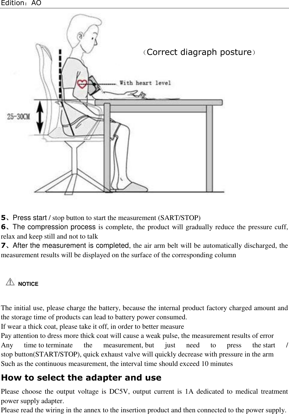 Edition：AO   5、Press start / stop button to start the measurement (SART/STOP) 6、The compression process is complete, the product will gradually reduce the pressure cuff, relax and keep still and not to talk 7、After the measurement is completed, the air arm belt will be automatically discharged, the measurement results will be displayed on the surface of the corresponding column   The initial use, please charge the battery, because the internal product factory charged amount and the storage time of products can lead to battery power consumed. If wear a thick coat, please take it off, in order to better measure Pay attention to dress more thick coat will cause a weak pulse, the measurement results of error Any  time to terminate  the  measurement, but  just  need  to  press  the start  / stop button(START/STOP), quick exhaust valve will quickly decrease with pressure in the arm Such as the continuous measurement, the interval time should exceed 10 minutes How to select the adapter and use Please  choose  the  output  voltage  is  DC5V, output current  is  1A  dedicated  to medical  treatment power supply adapter. Please read the wiring in the annex to the insertion product and then connected to the power supply.   NOTICE （Correct diagraph posture）  