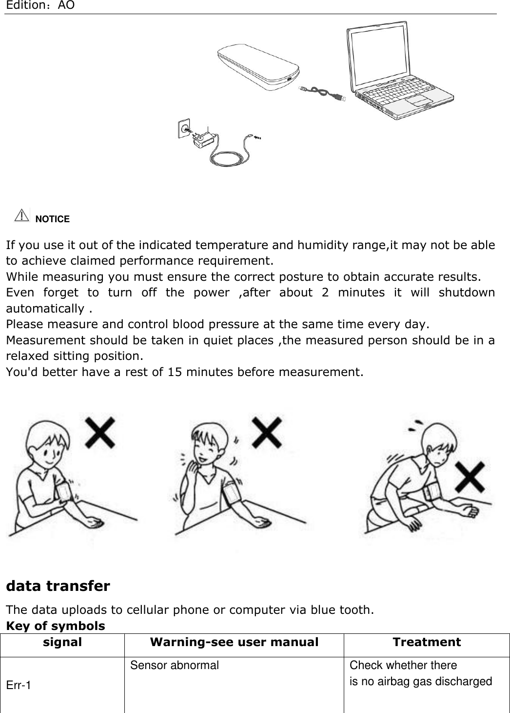 Edition：AO                                   If you use it out of the indicated temperature and humidity range,it may not be able to achieve claimed performance requirement.   While measuring you must ensure the correct posture to obtain accurate results. Even  forget  to  turn  off  the  power  ,after  about  2  minutes  it  will  shutdown automatically . Please measure and control blood pressure at the same time every day. Measurement should be taken in quiet places ,the measured person should be in a relaxed sitting position. You&apos;d better have a rest of 15 minutes before measurement.     data transfer The data uploads to cellular phone or computer via blue tooth. Key of symbols signal Warning-see user manual Treatment Err-1 Sensor abnormal Check whether there is no airbag gas discharged    NOTICE 