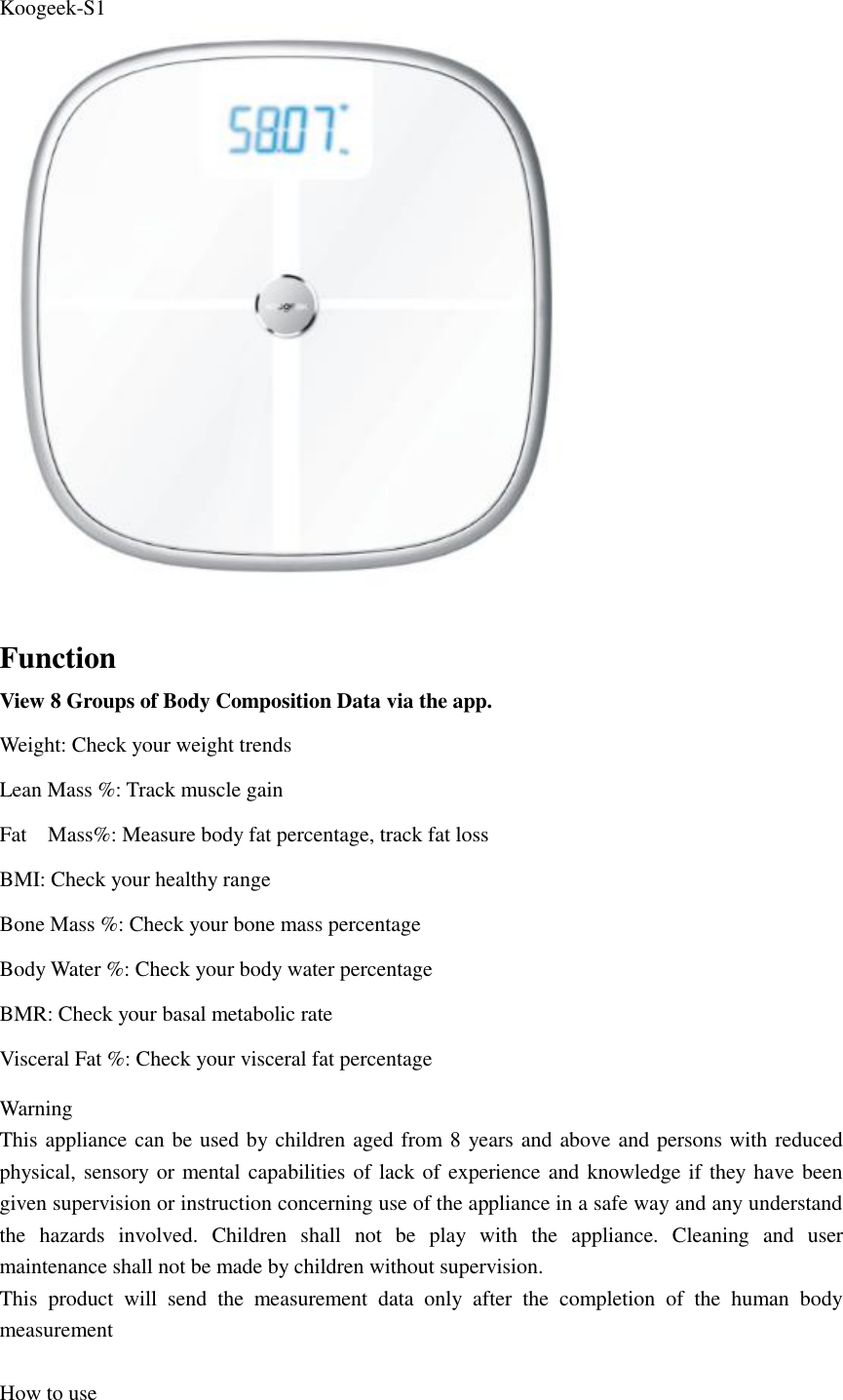 Koogeek-S1   Function View 8 Groups of Body Composition Data via the app. Weight: Check your weight trends Lean Mass %: Track muscle gain Fat    Mass%: Measure body fat percentage, track fat loss BMI: Check your healthy range Bone Mass %: Check your bone mass percentage Body Water %: Check your body water percentage BMR: Check your basal metabolic rate Visceral Fat %: Check your visceral fat percentage   Warning This appliance can be used by children aged from 8 years and above and persons with reduced physical, sensory or mental capabilities of lack of experience and knowledge if they have been given supervision or instruction concerning use of the appliance in a safe way and any understand the  hazards  involved.  Children  shall  not  be  play  with  the  appliance.  Cleaning  and  user maintenance shall not be made by children without supervision. This  product  will  send  the  measurement  data  only  after  the  completion  of  the  human  body measurement    How to use 
