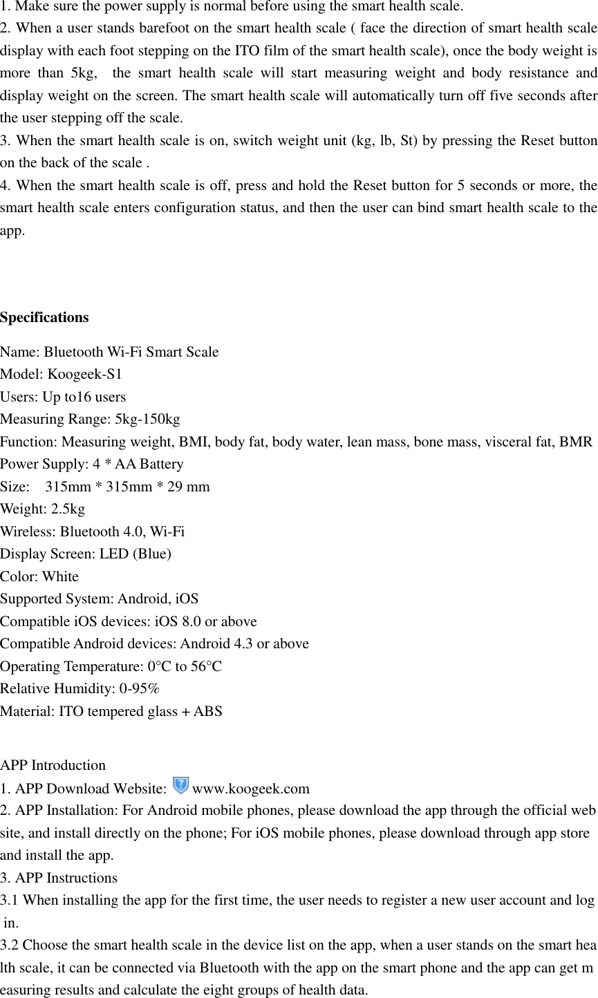 1. Make sure the power supply is normal before using the smart health scale. 2. When a user stands barefoot on the smart health scale ( face the direction of smart health scale display with each foot stepping on the ITO film of the smart health scale), once the body weight is more  than  5kg,    the  smart  health  scale  will  start  measuring  weight  and  body  resistance  and display weight on the screen. The smart health scale will automatically turn off five seconds after the user stepping off the scale. 3. When the smart health scale is on, switch weight unit (kg, lb, St) by pressing the Reset button on the back of the scale . 4. When the smart health scale is off, press and hold the Reset button for 5 seconds or more, the smart health scale enters configuration status, and then the user can bind smart health scale to the app.    Specifications Name: Bluetooth Wi-Fi Smart Scale   Model: Koogeek-S1   Users: Up to16 users   Measuring Range: 5kg-150kg   Function: Measuring weight, BMI, body fat, body water, lean mass, bone mass, visceral fat, BMR   Power Supply: 4 * AA Battery   Size:    315mm * 315mm * 29 mm   Weight: 2.5kg   Wireless: Bluetooth 4.0, Wi-Fi   Display Screen: LED (Blue)   Color: White   Supported System: Android, iOS   Compatible iOS devices: iOS 8.0 or above   Compatible Android devices: Android 4.3 or above Operating Temperature: 0°C to 56°C Relative Humidity: 0-95% Material: ITO tempered glass + ABS    APP Introduction 1. APP Download Website:  www.koogeek.com 2. APP Installation: For Android mobile phones, please download the app through the official website, and install directly on the phone; For iOS mobile phones, please download through app store and install the app. 3. APP Instructions 3.1 When installing the app for the first time, the user needs to register a new user account and log in. 3.2 Choose the smart health scale in the device list on the app, when a user stands on the smart health scale, it can be connected via Bluetooth with the app on the smart phone and the app can get measuring results and calculate the eight groups of health data.   