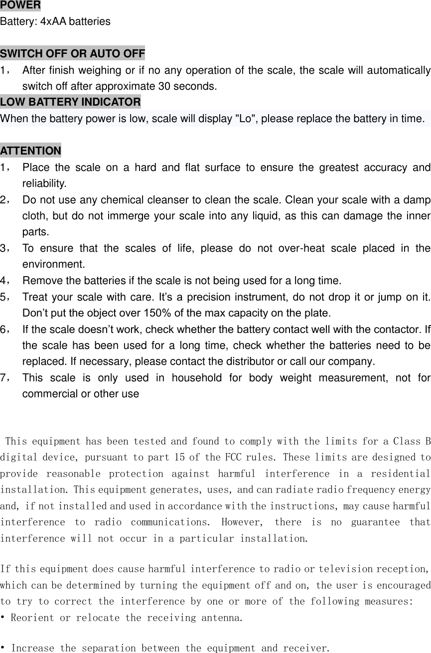    POWER Battery: 4xAA batteries  SWITCH OFF OR AUTO OFF 1，  After finish weighing or if no any operation of the scale, the scale will automatically switch off after approximate 30 seconds.   LOW BATTERY INDICATOR When the battery power is low, scale will display &quot;Lo&quot;, please replace the battery in time.  ATTENTION 1，  Place  the  scale  on  a  hard  and  flat  surface  to  ensure  the  greatest  accuracy  and reliability. 2，  Do not use any chemical cleanser to clean the scale. Clean your scale with a damp cloth, but do not immerge your scale into any liquid, as this can damage the inner parts. 3，  To  ensure  that  the  scales  of  life,  please  do  not  over-heat  scale  placed  in  the environment. 4，  Remove the batteries if the scale is not being used for a long time. 5，  Treat your scale with care. It’s a precision instrument, do  not drop it or jump on it. Don’t put the object over 150% of the max capacity on the plate. 6，  If the scale doesn’t work, check whether the battery contact well with the contactor. If the scale has been  used for  a long time, check whether the batteries need to be replaced. If necessary, please contact the distributor or call our company. 7，  This  scale  is  only  used  in  household  for  body  weight  measurement,  not  for commercial or other use                                                                                         This equipment has been tested and found to comply with the limits for a Class B digital device, pursuant to part 15 of the FCC rules. These limits are designed to provide  reasonable  protection  against  harmful  interference  in  a  residential installation. This equipment generates, uses, and can radiate radio frequency energy and, if not installed and used in accordance with the instructions, may cause harmful interference  to  radio  communications.  However,  there  is  no  guarantee  that interference will not occur in a particular installation. If this equipment does cause harmful interference to radio or television reception, which can be determined by turning the equipment off and on, the user is encouraged to try to correct the interference by one or more of the following measures: • Reorient or relocate the receiving antenna. • Increase the separation between the equipment and receiver. 