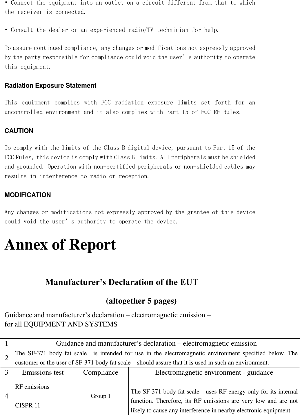 • Connect the equipment into an outlet on a circuit different from that to which the receiver is connected. • Consult the dealer or an experienced radio/TV technician for help. To assure continued compliance, any changes or modifications not expressly approved by the party responsible for compliance could void the user’s authority to operate this equipment. Radiation Exposure Statement This  equipment  complies  with  FCC  radiation  exposure  limits  set  forth  for  an uncontrolled environment and it also complies with Part 15 of FCC RF Rules. CAUTION To comply with the limits of the Class B digital device, pursuant to Part 15 of the FCC Rules, this device is comply with Class B limits. All peripherals must be shielded and grounded. Operation with non-certified peripherals or non-shielded cables may results in interference to radio or reception. MODIFICATION Any changes or modifications not expressly approved by the grantee of this device could void the user’s authority to operate the device. Annex of Report  Manufacturer’s Declaration of the EUT (altogether 5 pages) Guidance and manufacturer’s declaration – electromagnetic emission –   for all EQUIPMENT AND SYSTEMS  1 Guidance and manufacturer’s declaration – electromagnetic emission 2 The  SF-371  body  fat  scale    is  intended  for  use  in  the  electromagnetic  environment  specified  below.  The customer or the user of SF-371 body fat scale    should assure that it is used in such an environment. 3 Emissions test Compliance Electromagnetic environment - guidance 4 RF emissions  CISPR 11 Group 1  The SF-371 body fat scale    uses RF energy only for its internal function. Therefore, its  RF  emissions are  very low and are  not likely to cause any interference in nearby electronic equipment. 