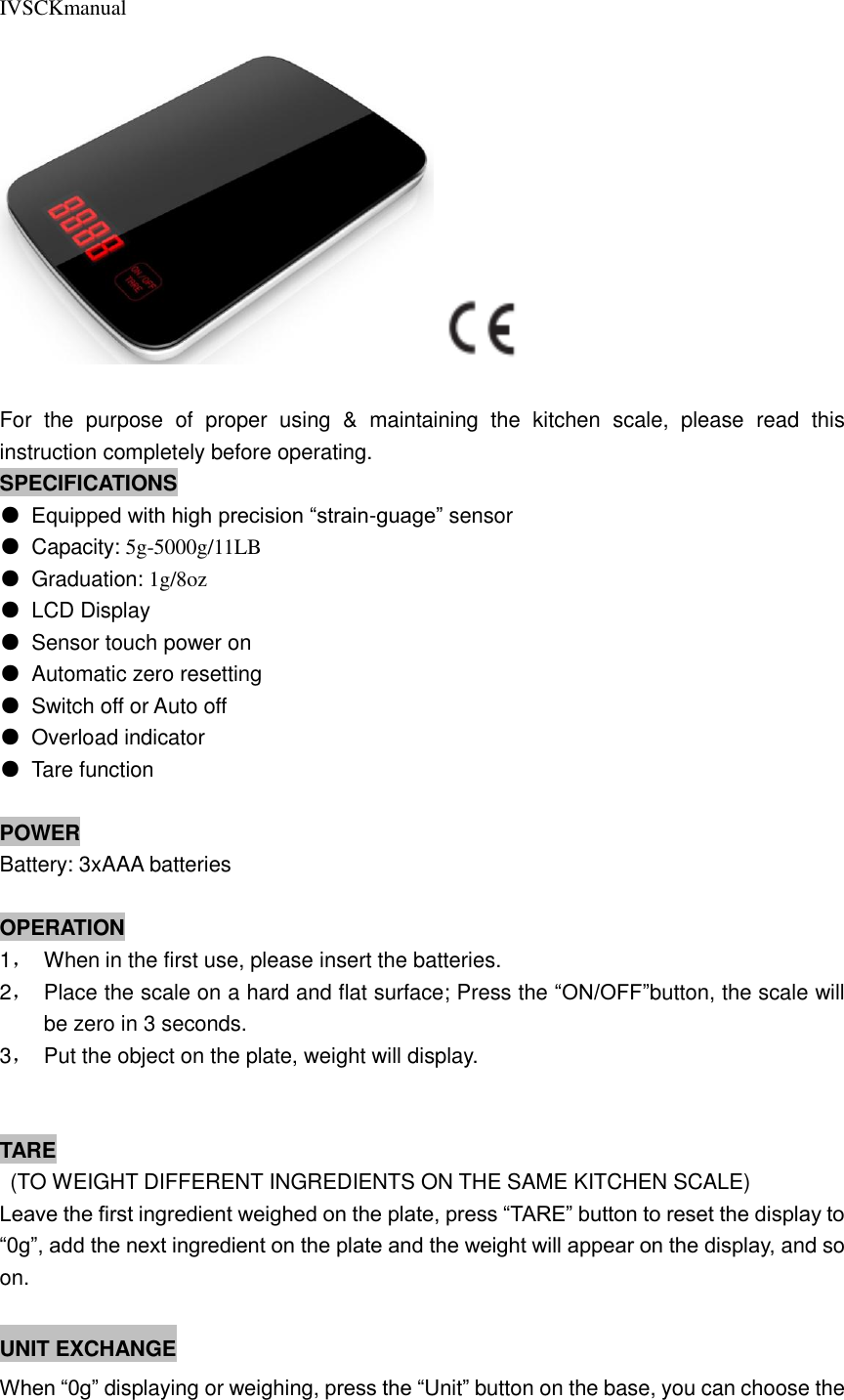 IVSCKmanual   For  the  purpose  of  proper  using  &amp;  maintaining  the  kitchen  scale,  please  read  this instruction completely before operating. SPECIFICATIONS ● Equipped with high precision “strain-guage” sensor ●  Capacity: 5g-5000g/11LB ●  Graduation: 1g/8oz ●  LCD Display ●  Sensor touch power on ●  Automatic zero resetting ●  Switch off or Auto off ●  Overload indicator ●  Tare function  POWER Battery: 3xAAA batteries  OPERATION 1，  When in the first use, please insert the batteries. 2，  Place the scale on a hard and flat surface; Press the “ON/OFF”button, the scale will be zero in 3 seconds. 3，  Put the object on the plate, weight will display.                                              TARE   (TO WEIGHT DIFFERENT INGREDIENTS ON THE SAME KITCHEN SCALE) Leave the first ingredient weighed on the plate, press “TARE” button to reset the display to “0g”, add the next ingredient on the plate and the weight will appear on the display, and so on.                   UNIT EXCHANGE When “0g” displaying or weighing, press the “Unit” button on the base, you can choose the 