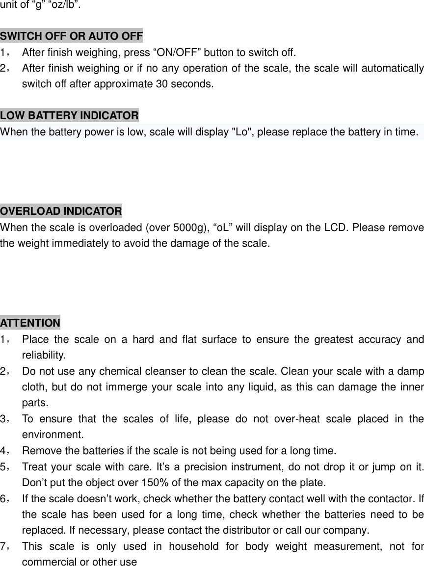 unit of “g” “oz/lb”.  SWITCH OFF OR AUTO OFF 1，  After finish weighing, press “ON/OFF” button to switch off. 2，  After finish weighing or if no any operation of the scale, the scale will automatically switch off after approximate 30 seconds.    LOW BATTERY INDICATOR When the battery power is low, scale will display &quot;Lo&quot;, please replace the battery in time.                     OVERLOAD INDICATOR When the scale is overloaded (over 5000g), “oL” will display on the LCD. Please remove the weight immediately to avoid the damage of the scale.    ATTENTION 1，  Place  the  scale  on  a  hard  and  flat  surface  to  ensure  the  greatest  accuracy  and reliability. 2，  Do not use any chemical cleanser to clean the scale. Clean your scale with a damp cloth, but do not immerge your scale into any liquid, as this can damage the inner parts. 3，  To  ensure  that  the  scales  of  life,  please  do  not  over-heat  scale  placed  in  the environment. 4，  Remove the batteries if the scale is not being used for a long time. 5，  Treat your scale with care. It’s a  precision instrument, do  not drop it or jump on it. Don’t put the object over 150% of the max capacity on the plate. 6， If the scale doesn’t work, check whether the battery contact well with the contactor. If the scale  has been  used for a long time, check whether the batteries need to be replaced. If necessary, please contact the distributor or call our company. 7，  This  scale  is  only  used  in  household  for  body  weight  measurement,  not  for commercial or other use                                                                                        