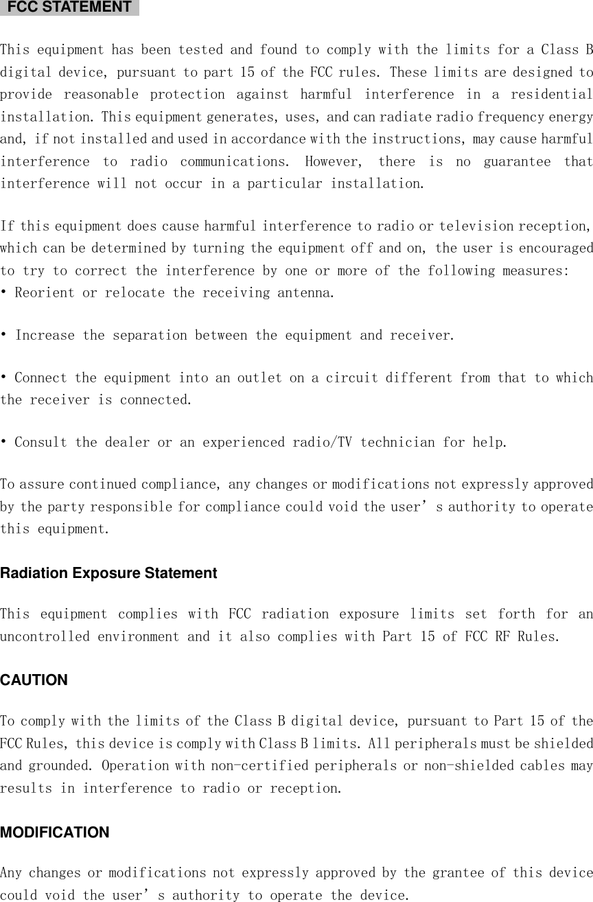    FCC STATEMENT   This equipment has been tested and found to comply with the limits for a Class B digital device, pursuant to part 15 of the FCC rules. These limits are designed to provide  reasonable  protection  against  harmful  interference  in  a  residential installation. This equipment generates, uses, and can radiate radio frequency energy and, if not installed and used in accordance with the instructions, may cause harmful interference  to  radio  communications.  However,  there  is  no  guarantee  that interference will not occur in a particular installation. If this equipment does cause harmful interference to radio or television reception, which can be determined by turning the equipment off and on, the user is encouraged to try to correct the interference by one or more of the following measures: • Reorient or relocate the receiving antenna. • Increase the separation between the equipment and receiver. • Connect the equipment into an outlet on a circuit different from that to which the receiver is connected. • Consult the dealer or an experienced radio/TV technician for help. To assure continued compliance, any changes or modifications not expressly approved by the party responsible for compliance could void the user’s authority to operate this equipment. Radiation Exposure Statement This  equipment  complies  with  FCC  radiation  exposure  limits  set  forth  for  an uncontrolled environment and it also complies with Part 15 of FCC RF Rules. CAUTION To comply with the limits of the Class B digital device, pursuant to Part 15 of the FCC Rules, this device is comply with Class B limits. All peripherals must be shielded and grounded. Operation with non-certified peripherals or non-shielded cables may results in interference to radio or reception. MODIFICATION Any changes or modifications not expressly approved by the grantee of this device could void the user’s authority to operate the device. 