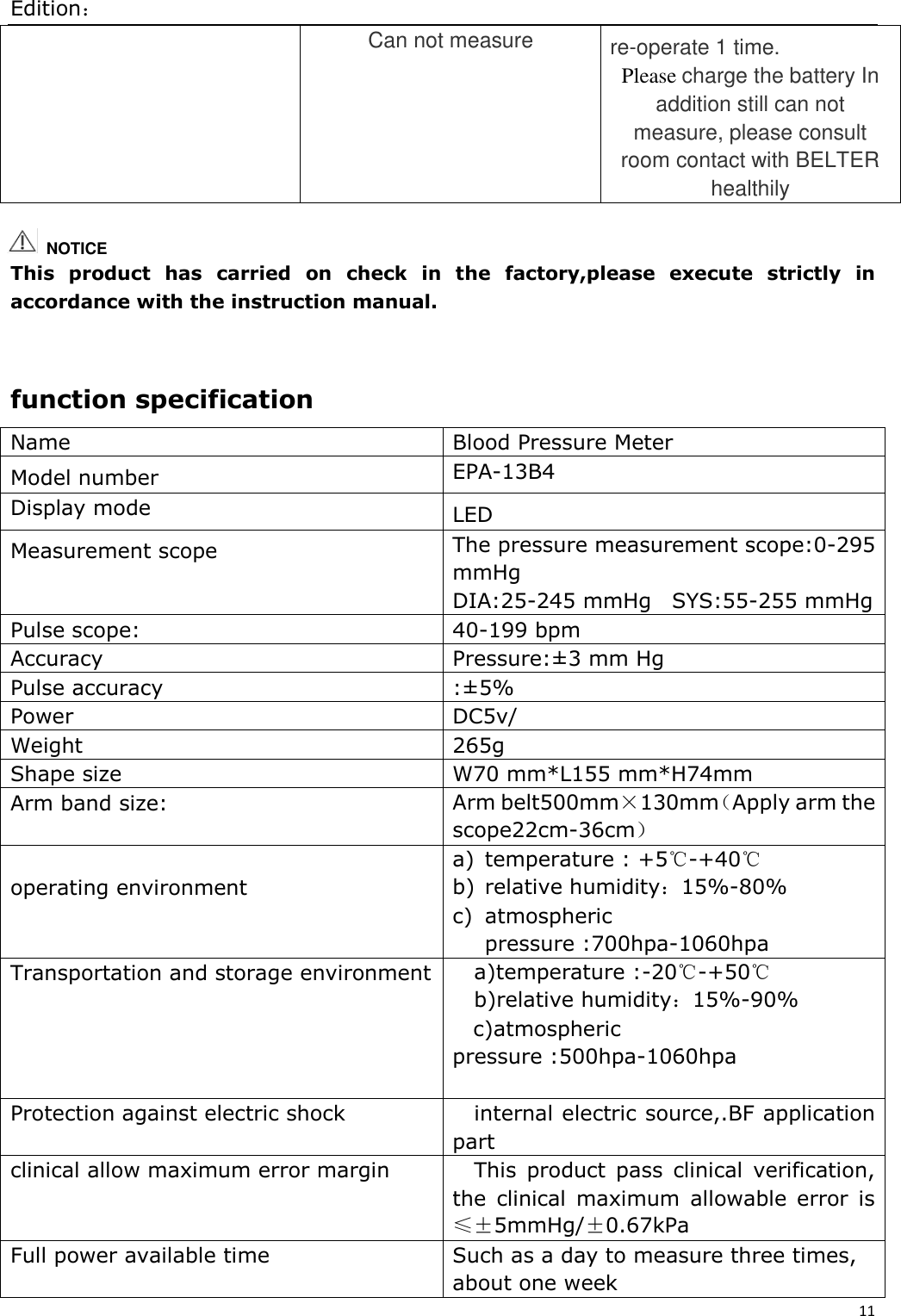 Edition： 11  Can not measure re-operate 1 time. Please charge the battery In addition still can not measure, please consult room contact with BELTER healthily    This  product  has  carried  on  check  in  the  factory,please  execute  strictly  in accordance with the instruction manual.   function specification Name Blood Pressure Meter Model number EPA-13B4 Display mode   LED Measurement scope The pressure measurement scope:0-295 mmHg DIA:25-245 mmHg  SYS:55-255 mmHg Pulse scope: 40-199 bpm Accuracy Pressure:±3 mm Hg Pulse accuracy :±5% Power DC5v/ Weight   265g Shape size   W70 mm*L155 mm*H74mm Arm band size: Arm belt500mm×130mm（Apply arm the scope22cm-36cm）  operating environment  a) temperature : +5℃-+40℃ b) relative humidity：15%-80% c) atmospheric pressure :700hpa-1060hpa Transportation and storage environment a)temperature :-20℃-+50℃ b)relative humidity：15%-90% c)atmospheric pressure :500hpa-1060hpa  Protection against electric shock internal electric source,.BF application part clinical allow maximum error margin This  product  pass  clinical  verification, the  clinical  maximum  allowable  error  is ≤±5mmHg/±0.67kPa Full power available time Such as a day to measure three times, about one week   NOTICE 