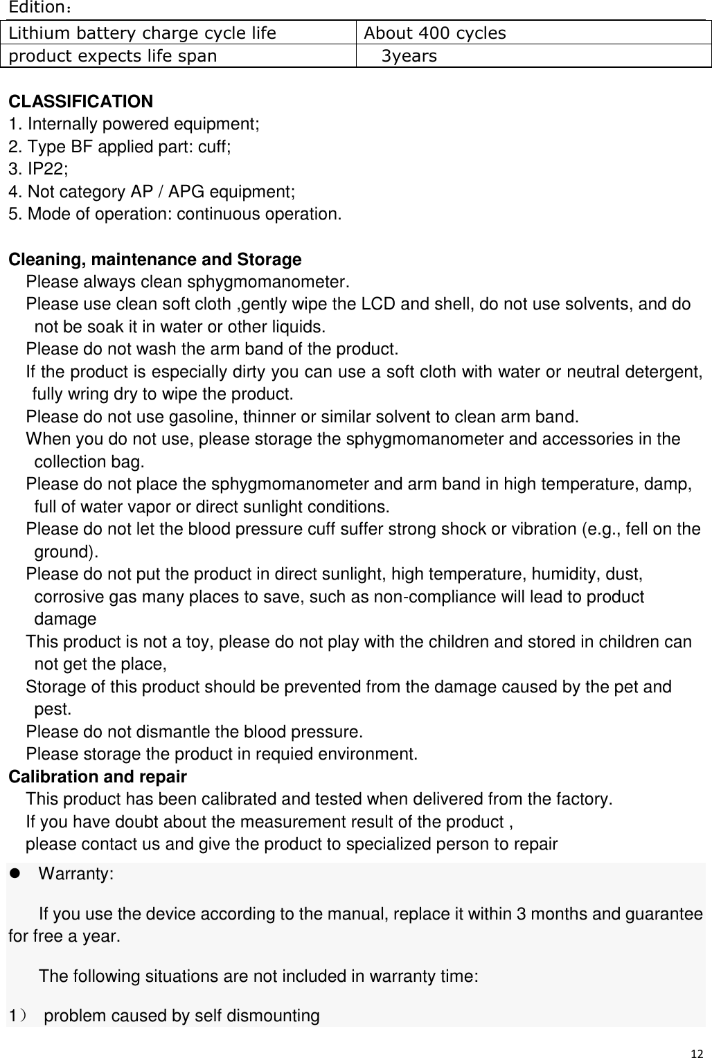 Edition： 12  Lithium battery charge cycle life About 400 cycles product expects life span 3years  CLASSIFICATION 1. Internally powered equipment; 2. Type BF applied part: cuff;   3. IP22; 4. Not category AP / APG equipment; 5. Mode of operation: continuous operation.  Cleaning, maintenance and Storage Please always clean sphygmomanometer. Please use clean soft cloth ,gently wipe the LCD and shell, do not use solvents, and do not be soak it in water or other liquids. Please do not wash the arm band of the product. If the product is especially dirty you can use a soft cloth with water or neutral detergent, fully wring dry to wipe the product. Please do not use gasoline, thinner or similar solvent to clean arm band. When you do not use, please storage the sphygmomanometer and accessories in the collection bag. Please do not place the sphygmomanometer and arm band in high temperature, damp,   full of water vapor or direct sunlight conditions. Please do not let the blood pressure cuff suffer strong shock or vibration (e.g., fell on the ground). Please do not put the product in direct sunlight, high temperature, humidity, dust, corrosive gas many places to save, such as non-compliance will lead to product damage This product is not a toy, please do not play with the children and stored in children can not get the place, Storage of this product should be prevented from the damage caused by the pet and pest. Please do not dismantle the blood pressure. Please storage the product in requied environment. Calibration and repair This product has been calibrated and tested when delivered from the factory. If you have doubt about the measurement result of the product , please contact us and give the product to specialized person to repair Warranty: If you use the device according to the manual, replace it within 3 months and guarantee for free a year. The following situations are not included in warranty time: 1）  problem caused by self dismounting 