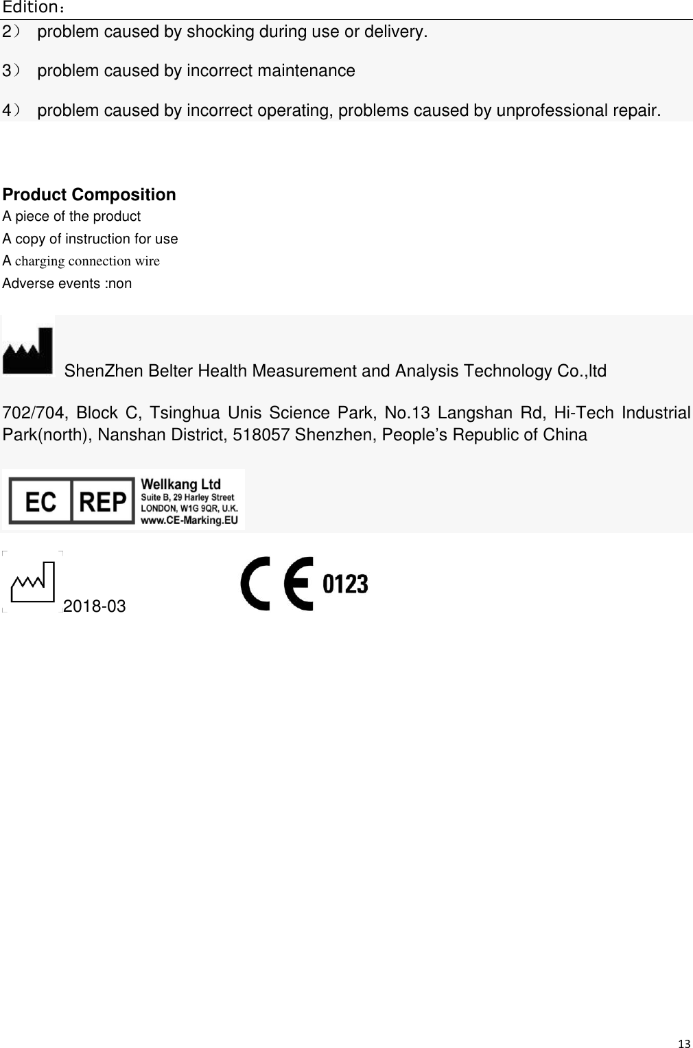 Edition： 13  2）  problem caused by shocking during use or delivery. 3）  problem caused by incorrect maintenance 4）  problem caused by incorrect operating, problems caused by unprofessional repair.            Product Composition A piece of the product A copy of instruction for use   A charging connection wire Adverse events :non   ShenZhen Belter Health Measurement and Analysis Technology Co.,ltd 702/704, Block C, Tsinghua Unis Science Park, No.13 Langshan Rd, Hi-Tech  Industrial Park(north), Nanshan District, 518057 Shenzhen, People’s Republic of China  2018-03               