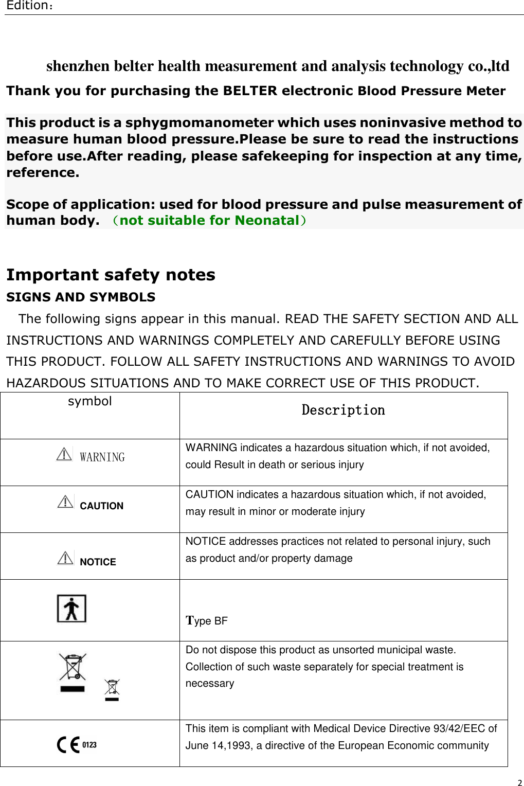 Edition： 2   shenzhen belter health measurement and analysis technology co.,ltd Thank you for purchasing the BELTER electronic Blood Pressure Meter This product is a sphygmomanometer which uses noninvasive method to measure human blood pressure.Please be sure to read the instructions before use.After reading, please safekeeping for inspection at any time, reference. Scope of application: used for blood pressure and pulse measurement of human body. （not suitable for Neonatal）  Important safety notes SIGNS AND SYMBOLS The following signs appear in this manual. READ THE SAFETY SECTION AND ALL INSTRUCTIONS AND WARNINGS COMPLETELY AND CAREFULLY BEFORE USING THIS PRODUCT. FOLLOW ALL SAFETY INSTRUCTIONS AND WARNINGS TO AVOID HAZARDOUS SITUATIONS AND TO MAKE CORRECT USE OF THIS PRODUCT. symbol Description  WARNING WARNING indicates a hazardous situation which, if not avoided, could Result in death or serious injury   CAUTION CAUTION indicates a hazardous situation which, if not avoided, may result in minor or moderate injury  NOTICE addresses practices not related to personal injury, such as product and/or property damage    Type BF               Do not dispose this product as unsorted municipal waste. Collection of such waste separately for special treatment is necessary  This item is compliant with Medical Device Directive 93/42/EEC of June 14,1993, a directive of the European Economic community     NOTICE 