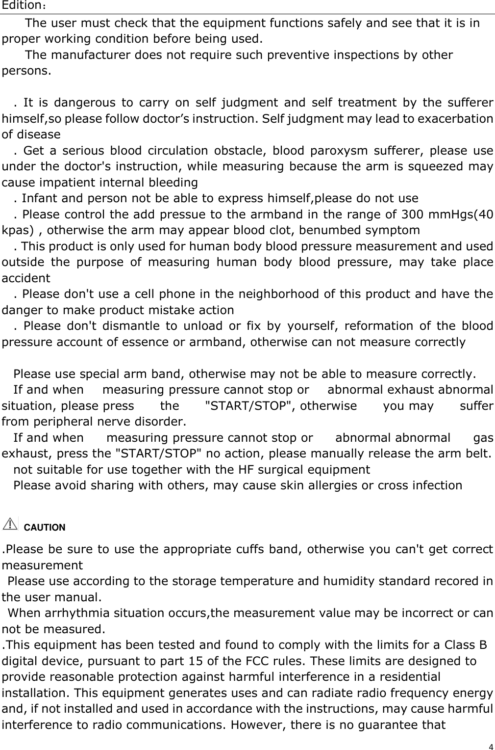 Edition： 4  The user must check that the equipment functions safely and see that it is in proper working condition before being used. The manufacturer does not require such preventive inspections by other persons.  .  It  is  dangerous  to  carry  on  self  judgment  and  self  treatment  by  the  sufferer himself,so please follow doctor’s instruction. Self judgment may lead to exacerbation of disease .  Get a  serious  blood  circulation  obstacle,  blood paroxysm  sufferer,  please  use under the doctor&apos;s instruction, while measuring because the arm is squeezed may cause impatient internal bleeding . Infant and person not be able to express himself,please do not use . Please control the add pressue to the armband in the range of 300 mmHgs(40 kpas) , otherwise the arm may appear blood clot, benumbed symptom . This product is only used for human body blood pressure measurement and used outside  the  purpose  of  measuring  human  body  blood  pressure,  may  take  place accident . Please don&apos;t use a cell phone in the neighborhood of this product and have the danger to make product mistake action .  Please  don&apos;t  dismantle  to  unload  or  fix  by  yourself,  reformation  of  the  blood pressure account of essence or armband, otherwise can not measure correctly  Please use special arm band, otherwise may not be able to measure correctly. If and when  measuring pressure cannot stop or  abnormal exhaust abnormal situation, please press  the  &quot;START/STOP&quot;, otherwise  you may  suffer from peripheral nerve disorder. If and when  measuring pressure cannot stop or  abnormal abnormal  gas exhaust, press the &quot;START/STOP&quot; no action, please manually release the arm belt. not suitable for use together with the HF surgical equipment Please avoid sharing with others, may cause skin allergies or cross infection    CAUTION   .Please be sure to use the appropriate cuffs band, otherwise you can&apos;t get correct measurement Please use according to the storage temperature and humidity standard recored in the user manual. When arrhythmia situation occurs,the measurement value may be incorrect or can not be measured. .This equipment has been tested and found to comply with the limits for a Class B digital device, pursuant to part 15 of the FCC rules. These limits are designed to provide reasonable protection against harmful interference in a residential installation. This equipment generates uses and can radiate radio frequency energy and, if not installed and used in accordance with the instructions, may cause harmful interference to radio communications. However, there is no guarantee that 